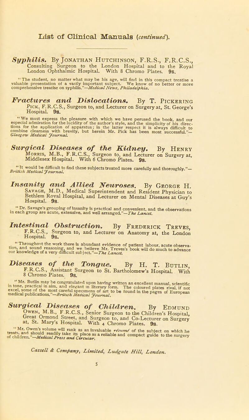 List of Olinical Manuals {continued). Syphilis. By Jonathan Hutchinson, F.R.S., F.R.C.S., Consulting Surgeon to the London Hospital and to the Royal London Ophthalmic Hospital. With 8 Chromo Plates. 9s. “ The student, no matter what may be his a|^e, will find in this compact treatise a valuable presentation of a vastly important subject. We know of no better or more comprehensive treatise on syphi\!is.—Medical News, Philadelphia, Fractures and Dislocations. By T. Pickering Pick, F.R.CS., Surgeon to, and Lecturer on Surgery at, St. George's Hospital. 9s. ** We must egress the pleasure with which we have perused the book, and our especial admiration for the lucidity of the author’s style, and the simplicity of his direc- tions for the application of apparatus; in the latter respect it is dways difficult to combine dearness with brevity, but herein Mr. Pick has been most successfiU.— Glasgow Medical youmaL Surgical Diseases of the Kidney. By Henry Morris, M.B., ^F.R.C.S., Surgeon to, and Lecturer on Surgery at, Middlesex Hospital. With 6 Chromo Plates. 9s. “ It would be dHBcuIt to find these subjects treated more carefully and thorouehlv.— British Medical youmal. ’ Insanity and Allied Neuroses. By George H. Savage, M.D., Medical Superintendent and Resident Physician to Bethlem Roval Hospital, and Lecturer on Mental Diseases at Guy's Hospital. 9s. ^ “ Dr. Savage’s grouping of Insanity is practical and convenient, and the observations in each group are acute, e:ctenslve, and well arranged.”—T'Atf Lancet. Intestinal Obstruction. By Frederick Treves, F.R.C.S., Surgeon to, and Lecturer on Anatomy at, the London Hospital. 9s. •• Throughout the work there Is abundant evidence of patient labour, acute observa- tion and sound reasoning and we believe Mr. Treves's book wiU do much to advance our knowledge of a very difficult subject.—TTir Lancet. Diseases of the Tongue. By H. T. Bdtlin, F.R.C.S., Assistant Surgeon to St. Bartholomew’s Hospital. With 8 Chromo Plates. 9s. Mr. BuUIn may be congramlated upon having written an excellent manual, scientific intone, practical m atm. and elegant m literary form. The coloured plates rival if not S'® specimens of art to be found in the pages of European medical publicaUons. —AriTuA Medical Journal. ^ Surgical Diseases of Children. By Edmund Owen, M.B., F R.C.S., Senior Surgeon to the Children’s Hospital, Oreat Ui^ond Street, and Surgeon to, and Co-Lecturer on Surgery at, St. Marys Hospital. With 4 Chromo Plates. 9s. ireiti^anH r/sum/ of the subject on which he of chiidrem’^^^lJS ^’^r^cP™;'^ to the surgery Cassell & Company^ Limited^ Ludgate Hill, Loftdon.