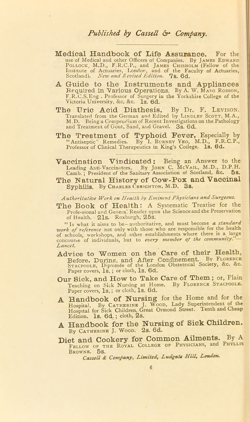 Medical Handbook of Life Assurance. For the use of Medical and other Officers of Companies. By James Edwakd Pollock, M.D., F.R.C.P., and James Chisholm (Fellow of the Institute of Actuaries, London, and of the Faculty of Actuaries, Scotland). New and Revised Edition. 7s. 6d. A Guide to the Instruments and Appliances Bequired in Various Operations. By A. W. Mavo Robson, F.R.C.S.Eng . Professor of Surgery in the Yorkshire College of the Victoria University, &c. &c. Is. 6d. The Uric Acid Diathesis. By Dr. F. Levison. Translated from the German and Edited by Lindley Scott. M.A., M .D. Being a Compendium of Recent Investigations on the Pathology and Treatment of Gout, Sand, and Gravel. 3s. 6d. The Treatment of Typhoid Fever, Especially by “Antiseptic’ Remedies. By I. Burney Yeo, M.D., F.R.C.P., Professor of Clinical Therapeutics in King's College. Is, 6d. Vaccination Vindicated: Being an Answer to the Leading Anti-Vaccinators. By John C. McVail, M.D., D.P.H. Camb.; President of the Sanitary Association of Scotland, &c. 5 8. The Natural History of Cow-Pox and Vaccinal Syphilis. By Charles Crrighton. M.D. 3s. Authoyi.taiive Work on Health by Emintiit Phystcians and Surgeons. The Book of Health: A Systematic Treatise for the Profe'*sional and Genera’. Reader upon the Science and the Preservation of Health. 21s. Roxburgh, 25s. “Is what it aims to be—authoritative, and must become a standard •work of reference not only with those who are responsible for the health of schools, workshops, and other establishments w’here there is a^ concourse of individuals, but to every member oj the community. Lancet. Advice to Women on the Care of their Health, Before. Durins, and After Confinement. By Florence Stacpoole, D«p»om^e of the London Obstetrical Society, &c. ccc. Paper covers, Is. *, or cloth. Is. 6d. Our Sick, and How to Take Care of Them; or, Plain Teaching on Sick Nursing at Home. By Florence Stacpoole, Paper covers, Is. j or cloth. Is. 6d. A Handbook of Nursing for the Home and for the Hospital. By Catherine J. Wood, Lady Supenntendent of the Hospital for Sick Children, Great Ormond Street. Tenth and Lheap Edition. Is. 6d.; cloth, 2s. A Handbook for the Nursing of Sick Children. By Catherine J. Wood. 2s. 6d. Diet and Cookery for Common Ailments. By A Fellow of the Royal College of Physicians, and Phyllis Browne. 5s. Casseil £ Company. Limited, Ludgatt Hill, London,