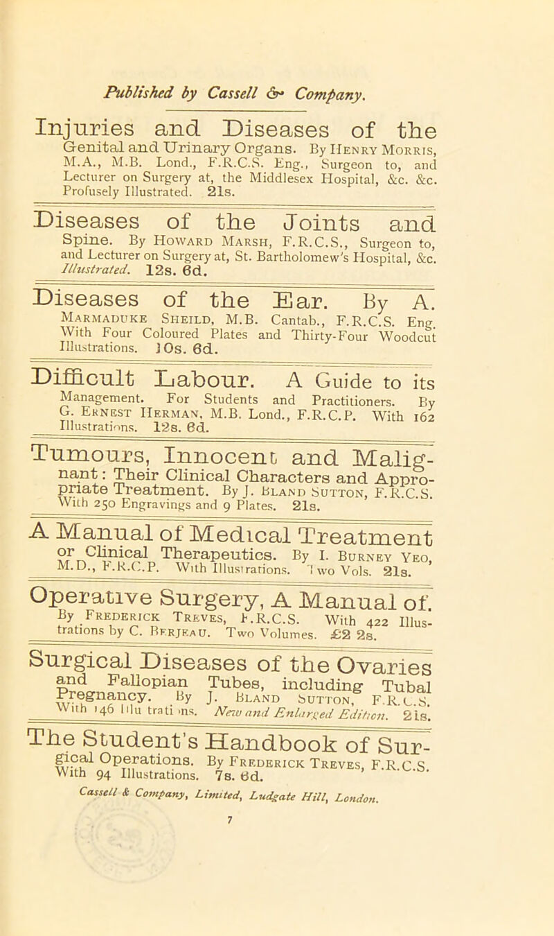 Injuries and Diseases of the Genital and Urinary Organs. By Henry Morris, M.A., M.B. Lend., F.R.C.S. Bng., Surgeon to, and Lecturer on Surgery at, the Middlesex Hospital, &c. &c. Profusely Illustrated. 21s. Diseases of the Joints ^^nd Spine. By Howard Marsh, F.R.C.S., Surgeon to, and Lecturer on Surgery at, St. Bartholomew's Hospital, &c. Illustrated. 12s. 6d. Diseases of the Ear. By Marmaduke Sheild, M.B. Cantab., F.R.C.S. Eng With Four Coloured Plates and Thirty-Four Woodcut Illustrations. J Os. 6d. Difficult Labour. A Guide to its Management. For Students and Practitioners. By G. Ernest Herman. M.B. Lond., F.R.C.P. With 162 Illu.strations. ISs. 6d. Tumours, Innocent and Malig- nant: Their Clinical Characters and Appro- priate Treatment. By J. Bland Sutton, F.R.C.S. With 250 Engravings and 9 Plates. 21s. A jVCanual of Medical Treatment py Chpical Therapeutics. By I. Burney Yeo. M.D., F.R.C.P. With Illusiration.s. 1 wo Vols. 21s. Operative Surgery, A Manual of. By Frederick Treves, h.R.C.S. With 422 lllus- trations by C. Bfrjf.au. Two Volumes. £2 2s. Surgical Diseases of t.he Ovaries and FaUopian Tubes, including- Tubal Pregnancy. By J. Bland Sutton, F.R C S Wuh 146 lilu trati.ns. New and Enlars-ed Edition. 2Is’. The Student’s Handbook of Sur- gical Operations. By Frederick Treves, F.R C S With 94 Illustrations. 7s. dd. Cassell & Company, Limited, Ludgate Hill, London.