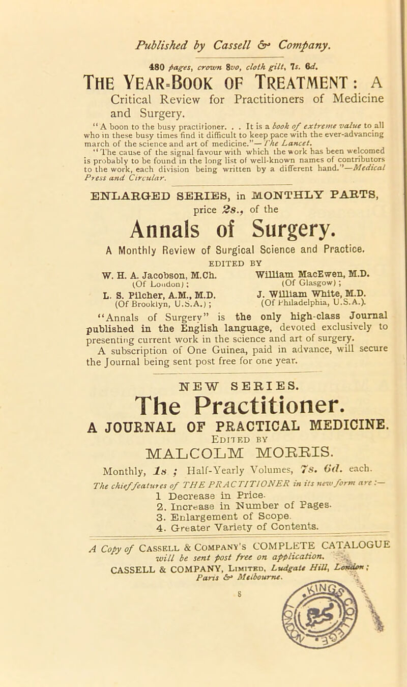 480 pages, crown %vo, cloth gilt, Is. Qd. The Year=Book of Treatment ; a Critical Review for Practitioners of Medicine and Surgery. “ A boon to the busy practitioner. . . It is a ^ extreme value X0 2W who in these busy times find it difficult to keep pace with the ever-advancing march of the science and art of medicine.’'— I ke Lancet, “ The cause of the signal favour with which the work has been welcomed is probably to be found in the long list of well-known names of contributors to the work, each division being written by a different hand.”—Medical Press and Circtilar. ENLARO-ED SERIES, in MONTHLY PARTS, price 2s., of the Annals of Surgery. A Monthly Review of Surgical Science and Practice. EDITED BY W. H. A. Jacobson, M.Ch. WmiaTn MacEwen, M.D. ^Of Loudon); (Of Glasgow); L. S. PUcher, A.M., M.D. J. WUllam White, M.D. (Of Brooklyn, U.S.A.) ; (Of Philadelphia, U.S.A.). “Annals of Surgery” is the only high-class Journal published in the English lan^age, devoied exclusively to presenting current work in the science and art of surgeiy. A subscription of One Guinea, paid in advance, will secure the Journal being sent post free for one year. NEW SERIES. The Practitioner. A JOURNAL OF PRACTICAL MEDICINE. Edited by MALCOLM MORRIS. Monthly, Is ; Half-Yearly Volumes, 7s. 6(1. each. The chief features of THE PRACTITIONER in its ne^vform arc 1 Decrease in Price- 2. Increase in Number of Pages. 3. Enlargement of Scope. 4. Greater Variety of Contents. A Copy of Cassell & Company's COMPLETE CATALOGUE will be sent post free on aprplication.