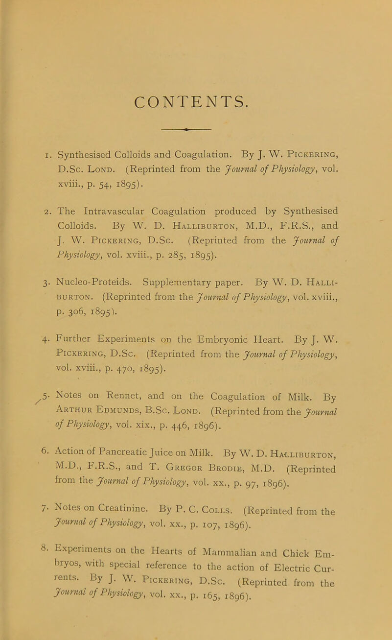 CONTENTS. 1. Synthesised Colloids and Coagulation. By J. W. Pickering, D.Sc. Lond. (Reprinted from the Journal of Physiology, vol. xviii., p. 54, 1895). 2. The Intravascular Coagulation produced by Synthesised Colloids. By W. D. Halliburton, M.D., F.R.S., and J. W. Pickering, D.Sc. (Reprinted from the Journal of Physiology, vol. xviii., p. 285, 1895). 3. Nucleo-Proteids. Supplementary paper. By W. D. Halli- burton. (Reprinted from the Journal of Physiology, vol. xviii., p. 306, 1895'). 4. Further Experiments on the Embryonic Heart. By J. W. Pickering, D.Sc. (Reprinted from the Journal of Physiology, vol. xviii., p. 470, 1895). ^5. Notes on Rennet, and on the Coagulation of Milk. By Arthur Edmunds, B.Sc. Lond. (Reprinted from the Journal of Physiology, vol. xix., p. 446, 1896). 6. Action of Pancreatic Juice on Milk. By W. D. Ha-lliburton, M.D., F.R.S., and X. Gregor Brodie, M.D. (Reprinted from the Journal of Physiology, vol. xx., p. 97, 1896). 7. Notes on Creatinine. By P. C. Colls. (Reprinted from the Journal of Physiology, vol. xx., p. 107, 1896). 8. Experiments on the Hearts of Mammalian and Chick Em- bryos, with special reference to the action of Electric Cur- rents. By J. W. Pickering, D.Sc. (Reprinted from the