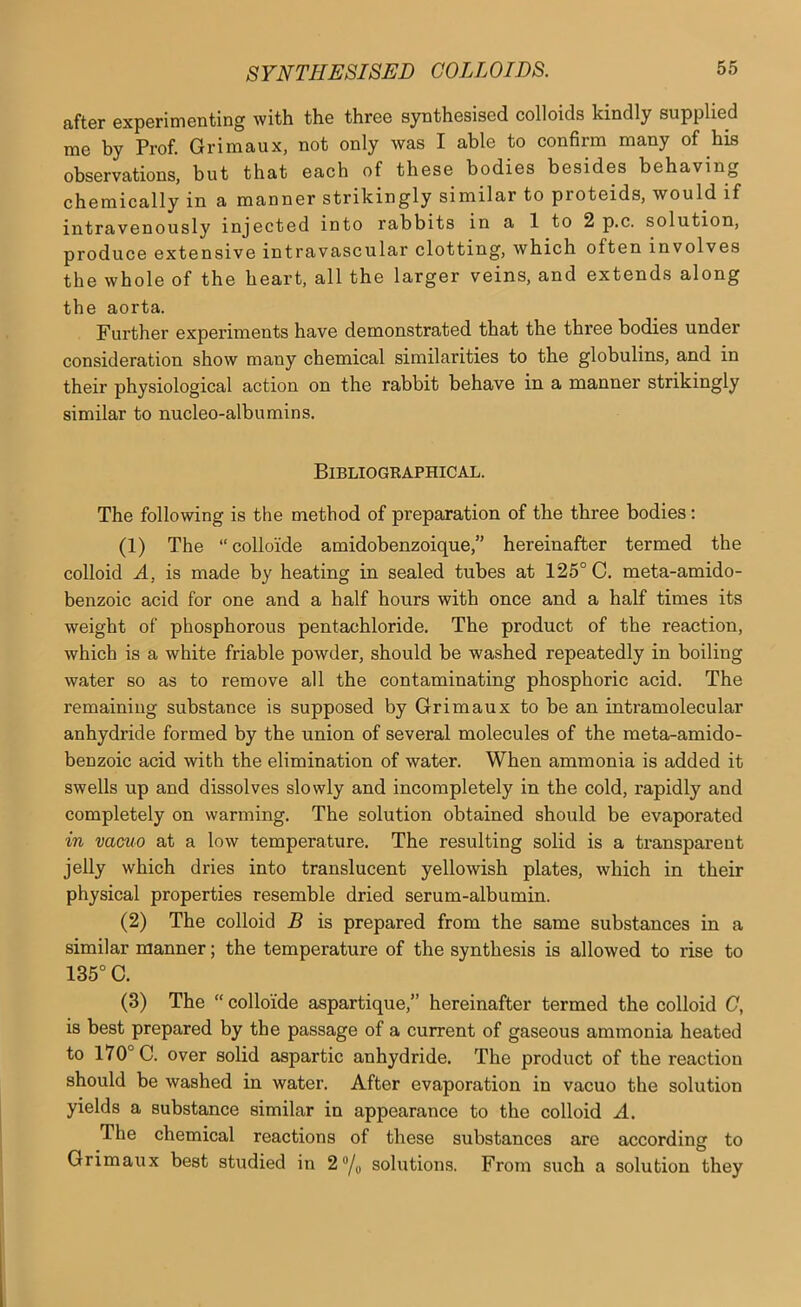 after experimenting with the three synthesised colloids kindly supplied me by Prof. Grimaux, not only was I able to confirm many of his observations, but that each of these bodies besides behaving chemically in a manner strikingly similar to proteids, would if intravenously injected into rabbits in a 1 to 2 p.c. solution, produce extensive intravascular clotting, which often involves the whole of the heart, all the larger veins, and extends along the aorta. Further experiments have demonstrated that the three bodies under consideration show many chemical similarities to the globulins, and in their physiological action on the rabbit behave in a manner strikingly similar to nucleo-albumins. Bibliographical. The following is the method of preparation of the three bodies: (1) The “collo'ide amidobenzoique,” hereinafter termed the colloid A, is made by heating in sealed tubes at 125° C. meta-amido- benzoic acid for one and a half hours with once and a half times its weight of phosphorous pentachloride. The product of the reaction, which is a white friable powder, should be washed repeatedly in boiling water so as to remove all the contaminating phosphoric acid. The remaining substance is supposed by Grimaux to be an intramolecular anhydride formed by the union of several molecules of the meta-amido- benzoic acid with the elimination of water. When ammonia is added it swells up and dissolves slowly and incompletely in the cold, rapidly and completely on warming. The solution obtained should be evaporated in vacuo at a low temperature. The resulting solid is a transparent jelly which dries into translucent yellowish plates, which in their physical properties resemble dried serum-albumin. (2) The colloid B is prepared from the same substances in a similar manner; the temperature of the synthesis is allowed to rise to 135° C. (3) The “ collo'ide aspartique,” hereinafter termed the colloid G, is best prepared by the passage of a current of gaseous ammonia heated to 170° C. over solid aspartic anhydride. The product of the reaction should be washed in water. After evaporation in vacuo the solution yields a substance similar in appearance to the colloid A. The chemical reactions of these substances are according to Grimaux best studied in 2“/o solutions. From such a solution they