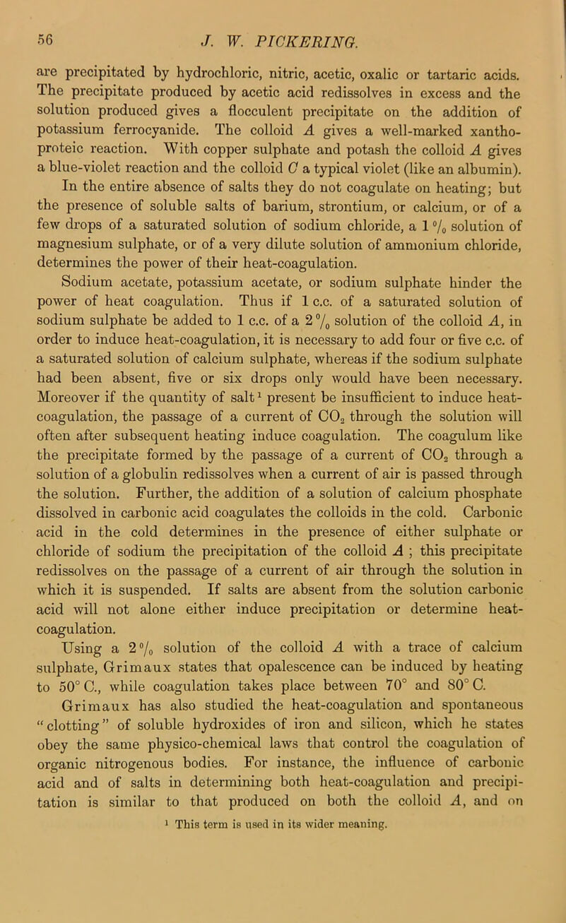 are precipitated by hydrochloric, nitric, acetic, oxalic or tartaric acids. The precipitate produced by acetic acid redissolves in excess and the solution produced gives a flocculent precipitate on the addition of potassium ferrocyanide. The colloid A gives a well-marked xantho- proteic reaction. With copper sulphate and potash the colloid A gives a blue-violet reaction and the colloid G a typical violet (like an albumin). In the entire absence of salts they do not coagulate on heating; but the presence of soluble salts of barium, strontium, or calcium, or of a few drops of a saturated solution of sodium chloride, a 1 ®/o solution of magnesium sulphate, or of a very dilute solution of ammonium chloride, determines the power of their heat-coagulation. Sodium acetate, potassium acetate, or sodium sulphate hinder the power of heat coagulation. Thus if 1 c.c. of a saturated solution of sodium sulphate be added to 1 c.c. of a 2 ®/o solution of the colloid A, in order to induce heat-coagulation, it is necessary to add four or five c.c. of a saturated solution of calcium sulphate, whereas if the sodium sulphate had been absent, five or six drops only would have been necessary. Moreover if the quantity of salt^ present be insufficient to induce heat- coagulation, the passage of a current of COg through the solution will often after subsequent heating induce coagulation. The coagulum like the precipitate formed by the passage of a current of COg through a solution of a globulin redissolves when a current of air is passed through the solution. Further, the addition of a solution of calcium phosphate dissolved in carbonic acid coagulates the colloids in the cold. Carbonic acid in the cold determines in the presence of either sulphate or chloride of sodium the precipitation of the colloid A ; this precipitate redissolves on the passage of a current of air through the solution in which it is suspended. If salts are absent from the solution carbonic acid will not alone either induce precipitation or determine heat- coagulation. Using a 2®/o solution of the colloid A with a trace of calcium sulphate, Grimaux states that opalescence can be induced by heating to 50° C., while coagulation takes place between 70° and 80° C. Grimaux has also studied the heat-coagulation and spontaneous “clotting” of soluble hydroxides of iron and silicon, which he states obey the same physico-chemical laws that control the coagulation of organic nitrogenous bodies. For instance, the influence of carbonic acid and of salts in determining both heat-coagulation and precipi- tation is similar to that produced on both the colloid A, and on 1 This term is used in its wider meaning.