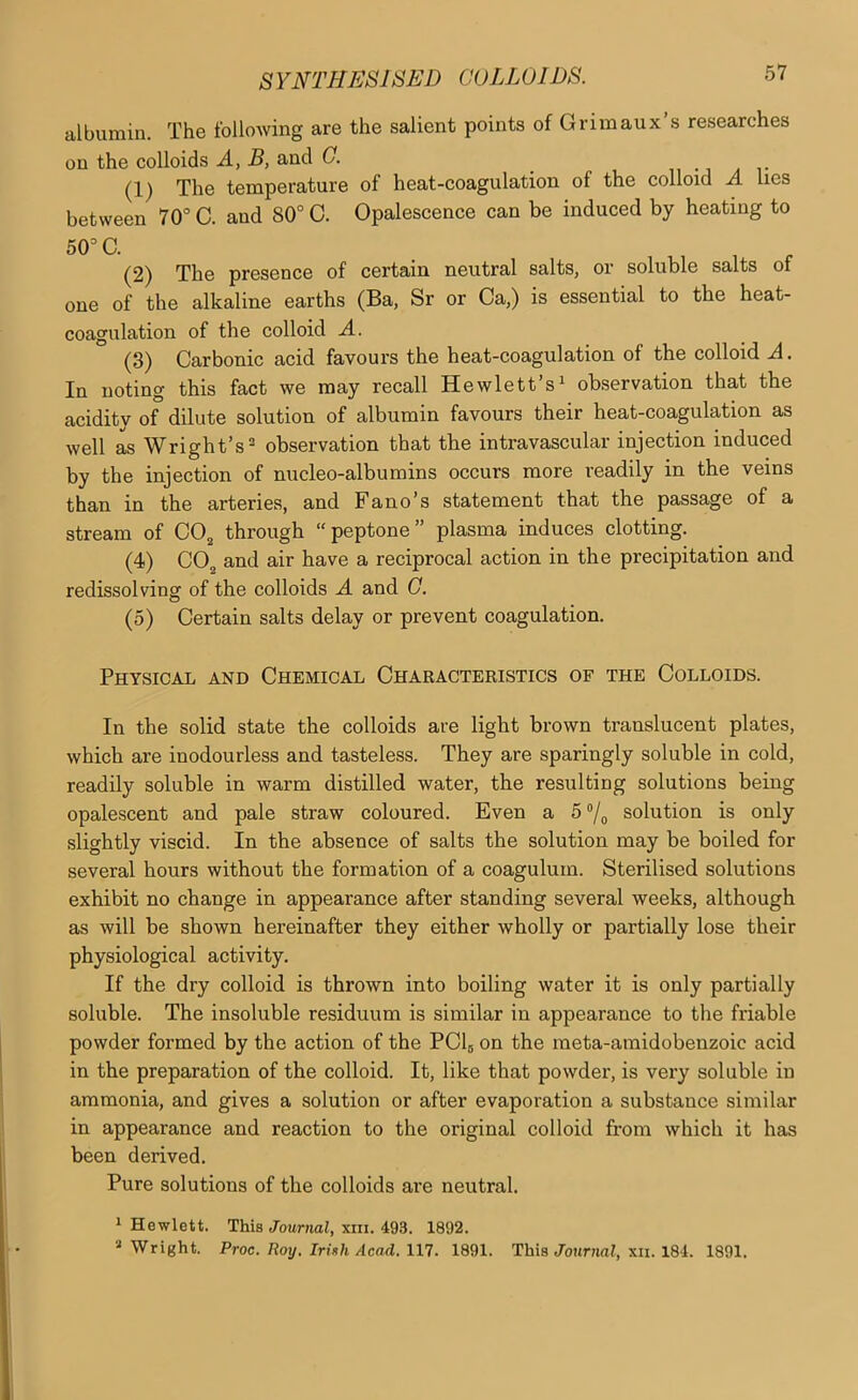 albumin. The following are the salient points of Grimaux’s researches on the colloids A, B, and G. u a r (1) The temperature of heat-coagulation of the colloid A lies between 70” C. and 80° C. Opalescence can be induced by heating to 50°C. (2) The presence of certain neutral salts, or soluble salts of one of the alkaline earths (Ba, Sr or Ca,) is essential to the heat- coagulation of the colloid A. (3) Carbonic acid favours the heat-coagulation of the colloid A. In noting this fact we may recall Hewlett’s^ observation that the acidity of dilute solution of albumin favours their heat-coagulation as well as Wright’s® observation that the intravascular injection induced by the injection of nucleo-albumins occurs more readily in the veins than in the arteries, and Fano’s statement that the passage of a stream of COjj through peptone” plasma induces clotting. (4) CO2 and air have a reciprocal action in the precipitation and redissolving of the colloids A and G. (5) Certain salts delay or prevent coagulation. Physical and Chemical Characteristics of the Colloids. In the solid state the colloids are light brown translucent plates, which are inodourless and tasteless. They are sparingly soluble in cold, readily soluble in warm distilled water, the resulting solutions being opalescent and pale straw coloured. Even a 5°/^ solution is only slightly viscid. In the absence of salts the solution may be boiled for several hours without the formation of a coagulum. Sterilised solutions exhibit no change in appearance after standing several weeks, although as will be shown hereinafter they either wholly or partially lose their physiological activity. If the dry colloid is thrown into boiling water it is only partially soluble. The insoluble residuum is similar in appearance to the friable powder formed by the action of the PCI5 on the meta-amidobenzoic acid in the preparation of the colloid. It, like that powder, is very soluble in ammonia, and gives a solution or after evaporation a substance similar in appearance and reaction to the original colloid from which it has been derived. Pure solutions of the colloids ai'e neutral. 1 Hewlett. This Journal, xiii. 493. 1892. '■'Wright. Proc. Roy, IrUh Acad. \n. 1891. This Journal, xii. 184. 1891.