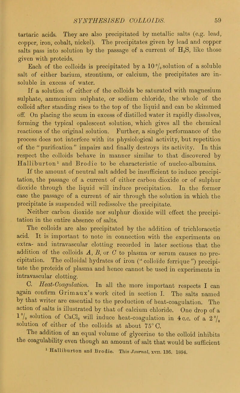 tartaric acids. They are also precipitated by metallic salts (e.g. lead, copper, iron, cobalt, nickel). The precipitates given by lead and copper salts pass into solution by the passage of a current of HaS, like those given with proteids. Each of the colloids is precipitated by a 10 ®/o solution of a soluble salt of either barium, strontium, or calcium, the precipitates are in- soluble in excess of water. If a solution of either of the colloids be saturated with magnesium sulphate, ammonium sulphate, or sodium chloride, the whole of the colloid after standing rises to the top of the liquid and can be skimmed off. On placing the scum in excess of distilled water it rapidly dissolves, forming the typical opalescent solution, which gives all the chemical reactions of the original solution. Further, a single performance of the process does not interfere with its physiological activity, but repetition of the “ purification ” impairs and finally destroys its activity. In this respect the colloids behave in manner similar to that discovered by Halliburton^ and Brodie to be characteristic of nucleo-albumins. If the amount of neutral salt added be insufficient to induce precipi- tation, the passage of a current of either carbon dioxide or of sulphur dioxide through the liquid will induce precipitation. In the former case the passage of a current of air through the solution in which the precipitate is suspended will redissolve the precipitate. Neither carbon dioxide nor sulphur dioxide will effect the precipi- tation in the entire absence of salts. The colloids are also precipitated by the addition of trichloracetic acid. It is important to note in connection with the experiments on extra- and intravascular clotting recorded in later sections that the addition of the colloids A, B, or G to plasma or serum causes no pre- cipitation. The colloidal hydrates of iron (“ colloide ferrique ”) precipi- tate the proteids of plasma and hence cannot be used in experiments in intravascular clotting. C. Heat-Coagulation. In all the more important respects I can again confirm Grimaux’s work cited in section I. The salts named by that writer are essential to the production of heat-coagulation. The action of salts is illustrated by that of calcium chloride. One drop of a 1 /o solution of CaCl2 will induce heat-coagnlation in 4ic.c. of a 2®/^ solution of either of the colloids at about 76° C. The addition of an equal volume of glycerine to the colloid inhibits the coagulability even though an amount of salt that would be sufficient