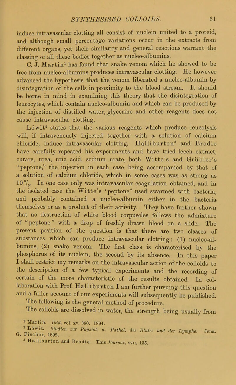 induce intravascular clotting all consist of nuclein united to a proteid, and although small percentage variations occur in the extracts from different organs, yet their similarity and general reactions warrant the classing of all these bodies together as nucleo-albumins. C. J. Martin^ has found that snake venom which he showed to be free from nucleo-albumins produces intravascular clotting. He however advanced the hypothesis that the venom liberated a nucleo-albumin by disintegration of the cells in proximity to the blood stream. It should be borne in mind in examining this theory that the disintegration of leucocytes, which contain nucleo-albumin and which can be produced by the injection of distilled water, glycerine and other reagents does not cause intravascular clotting. Lowit® states that the various reagents which produce leucolysis will, if intravenously injected together with a solution of calcium chloride, induce intravascular clotting. Halliburton® and Brodie have carefully repeated his experiments and have tried leech extract, curare, urea, uric acid, sodium urate, both Witte’s and Griibler’s “peptone,” the injection in each case being accompanied by that of a solution of calcium chloride, which in some cases was as strong as 10 7o* 111 one case only was intravascular coagulation obtained, and in the isolated case the Witte’s “peptone” used swarmed with bacteria, and probably contained a nucleo-albumin either in the bacteria themselves or as a product of their activity. They have further shown that no destruction of white blood corpuscles follows the admixture of “peptone” with a drop of freshly drawn blood on a slide. The present position of the question is that there are two classes of substances which can produce intravascular clotting: (1) nucleo-al- bumins, (2) snake venom. The first class is characterised by the phosphorus of its nuclein, the second by its absence. In this paper I shall restrict my remarks on the intravascular action of the colloids to the description of a few typical experiments and the recording of certain of the more characteristic of the results obtained. In col- laboration with Prof. Halliburton I am further pursuing this question and a fuller account of our experiments will subsequently be published. The following is the general method of procedure. The colloids are dissolved in water, the strength being usually from 1 Martin. Ibid. vol. xv. 380. 1894. ^Lowit. Studien zur Physiol, u. Pathol, des Blntes und der Lymphe. Jena. G. Fischer, 1892.