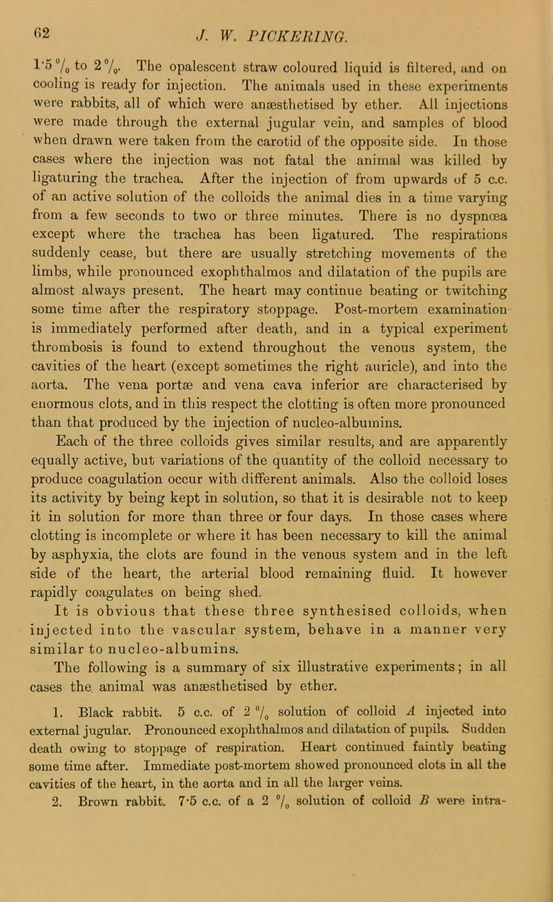 l’5“/o to 2®/„. The opalescent straw coloured liquid is filtered, and on cooling is ready for injection. The animals used in these experiments were rabbits, all of which were anaesthetised by ether. All injections were made through the external jugular vein, and samples of blood when drawn were taken from the carotid of the opposite side. In those cases where the injection was not fatal the animal was killed by ligaturing tbe trachea. After the injection of from upwards of 5 c.c. of an active solution of the colloids the animal dies in a time varying from a few seconds to two or three minutes. There is no dyspncea except where the trachea has been ligatured. The respirations suddenly cease, but there are usually stretching movements of the limbs, while pronounced exophthalmos and dilatation of the pupils are almost always present. The heart may continue beating or twitching some time after the respiratory stoppage. Post-mortem examination is immediately performed after death, and in a typical experiment thrombosis is found to extend throughout the venous system, the cavities of the heart (except sometimes the right auricle), and into the aorta. The vena portae and vena cava inferior are characterised by enormous clots, and in this respect the clotting is often more pronounced than that produced by the injection of nucleo-albumins. Each of the three colloids gives similar results, and are apparently equally active, but variations of the quantity of the colloid necessary to produce coagulation occur with different animals. Also the colloid loses its activity by being kept in solution, so that it is desirable not to keep it in solution for more than three or four days. In those cases where clotting is incomplete or where it has been necessary to kill the animal by asphyxia, the clots are found in the venous system and in the left side of the heart, the arterial blood remaining fluid. It however rapidly coagulates on being shed. It is obvious that these three synthesised colloids, when injected into the vascular system, behave in a manner very similar to nucleo-albumins. The following is a summary of six illustrative experiments; in all cases the. animal was anaesthetised by ether. 1. Black rabbit. 5 c.c. of 2 “/o solution of colloid A injected into external jugular. Pronounced exophthalmos and dilatation of pupils. Sudden death owing to stoppage of respiration. Heart continued faintly beating some time after. Immediate post-mortem showed pronounced clots in all the cavities of the heart, in the aorta and in all the larger veins. 2. Brown rabbit. 7‘6 c.c. of a 2 ®/^ solution of colloid B were intra-