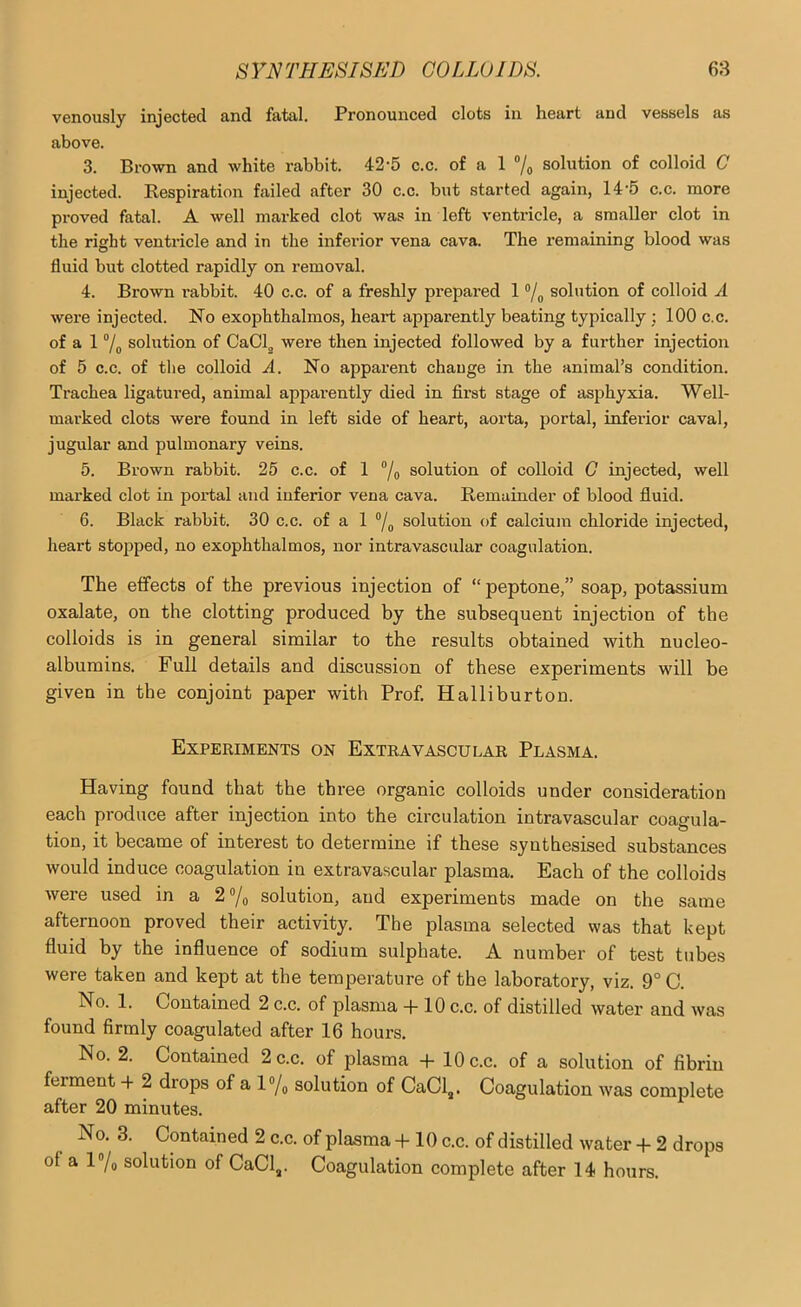 venously injected and fatal. Pronounced clots in heart and vessels as above. 3. Brown and white rabbit. 42-5 c.c. of a 1 “/o solution of colloid C injected. Bespiration failed after 30 c.c. but started again, 14’5 c.c. more proved fatal. A well marked clot was in left ventricle, a smaller clot in the right ventricle and in the inferior vena cava. The remaining blood was fluid but clotted rapidly on removal. 4. Brown rabbit. 40 c.c. of a freshly prepared 1 ®/o solution of colloid A were injected. No exophthalmos, heart apparently beating typically : 100 c.c. of a 1 7o solution of CaClg were then injected followed by a further injection of 5 c.c. of tlie colloid A. No apparent change in the animal’s condition. Trachea ligatured, animal apparently died in first stage of asphyxia. Well- marked clots were found in left side of heart, aorta, portal, inferior caval, jugular and pulmonary veins. 5. Brown rabbit. 25 c.c. of 1 ®/q solution of colloid G injected, well marked clot in portal and inferior vena cava. Remainder of blood fluid. 6. Black rabbit. 30 c.c. of a 1 ®/o solution of calcium chloride injected, heart stopped, no exophthalmos, nor intravascular coagulation. The effects of the previous injection of “ peptone,” soap, potassium oxalate, on the clotting produced by the subsequent injection of the colloids is in general similar to the results obtained with nucleo- albumins. Full details and discussion of these experiments will be given in the conjoint paper with Prof. Halliburton. Experiments on Extra vascular Plasma. Having found that the three organic colloids under consideration each produce after injection into the circulation intravascular coagula- tion, it became of interest to determine if these synthesised substances would induce coagulation in extravascular plasma. Each of the colloids were used in a 2®/o solution, and experiments made on the same afternoon proved their activity. The plasma selected was that kept fluid by the influence of sodium sulphate. A number of test tubes were taken and kept at the temperature of the laboratory, viz. 9° C. No. 1. Contained 2 c.c. of plasma 4-10 c.c. of distilled water and was found firmly coagulated after 16 hour’s. No. 2. Contained 2 c.c. of plasma -|- 10 c.c. of a solution of fibrin ferment ■+ 2 drops of a l®/o solution of CaCl,. Coagulation was complete after 20 minutes. No. 3. Contained 2 c.c. of plasma -}-10 c.c. of distilled water + 2 drops of a l“/o solution of CaCl^. Coagulation complete after 14 hours.