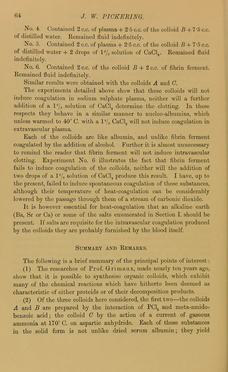 No. 4. Contained 2 c.c. of plasma + 2'5 c.c. of the colloid 5 + 7'5 c.c. of distilled water. Remained fluid indefinitely. No. 5. Contained 2 c.c. of plasma + 2’5 c.c. of the colloid R + 7‘.5 c.c. of distilled water + 2 drops of l®/o solution of CaCl,. Remained fluid indefinitely. No. 6. Contained 2 c.c. of the colloid B + 2 c.c. of fibrin ferment. Remained fluid indefinitely. Similar results were obtained with the colloids A and G. The experiments detailed above show that these colloids will not induce coagulation in sodium sulphate plasma, neither will a further addition of a l®/o solution of CaCljj determine the clotting. In these respects they behave in a similar manner to nucleo-albumins, which unless warmed to 40° C. with a l®/o CaCljj will not induce coagulation in extravascular plasma. Each of the colloids are like albumin, and unlike fibrin ferment coagulated by the addition of alcohol. Further it is almost unnecessary to remind the reader that fibrin ferment will not induce intravascular clotting. Experiment No. 6 illustrates the fact that fibrin ferment fails to induce coagulation of the colloids, neither will the addition of two drops of a l®/o solution of CaCl^ produce this result. I have, up to the present, failed to induce spontaneous coagulation of these substances, although their temperature of heat-coagulation can be considerably lowered by the passage through them of a stream of carbonic dioxide. It is however essential for heat-coagulation that an alkaline earth (Ba, Sr or Ca) or some of the salts enumerated in Section I. should be present. If salts are requisite for the intravascular coagulation produced by the colloids they are probably furnished by the blood itself. Summary and Remarks. The following is a brief summary of the principal points of interest: (1) The researches of Prof. Grimaux, made nearly ten years ago, show that it is possible to synthesise organic colloids, which exhibit many of the chemical reactions which have hitherto been deemed as characteristic of either proteids or of their decomposition products. (2) Of the three colloids here considered, the first two—the colloids A and B are prepared by the interaction of PCl^ and meta-amido- benzoic acid; the colloid 0 by the action of a current of gaseous ammonia at 170° C. on aspartic anhydride. Each of these substances in the solid form is not unlike dried serum albumin; they yield