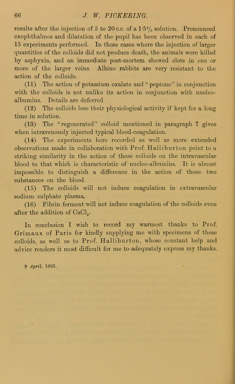 results after the injection of 5 to 20c.c. of a 1‘5% solution. Pronounced exophthalmos and dilatation of the pupil has been observed in each of 15 experiments performed. In those cases where the injection of larger quantities of the colloids did not produce death, the animals were killed by asphyxia, and an immediate post-mortem showed clots in one or more of the larger veins. Albino rabbits are very resistant to the action of the colloids. (11) The action of potassium oxalate and “peptone” in conjunction wdth the colloids is not unlike its action in conjunction with nucleo- albumins. Details are deferred. (12) The colloids lose their physiological activity if kept for a long time in solution. (13) The “regenerated” colloid mentioned in paragraph 7 gives when intravenously injected typical blood-coagulation. (14) The experiments here recorded as well as more extended observations made in collaboration with Prof. Halliburton point to a striking similarity in the action of these colloids on the intravascular blood to that which is characteristic of nncleo-albumins. It is almost impossible to distinguish a difference in the action of these two substances on the blood. (15) The colloids will not induce coagulation in extravascular sodium sulphate plasma. (16) Fibrin ferment will not induce coagulation of the colloids even after the addition of CaClj. In conclusion I wish to record my warmest thanks to Prof. Grimaux of Paris for kindly supplying me with specimens of these colloids, as well as to Prof. Halliburton, whose constant help and advice renders it most difficult for me to adequately express my thanks. 9 April, 1895.