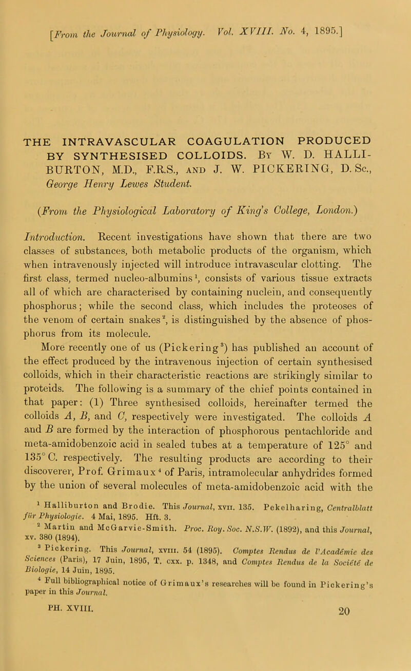 [From the Journal of Physiology. Vol. XVIII. No. 4, 1895.] THE INTRAVASCULAR COAGULATION PRODUCED BY SYNTHESISED COLLOIDS. By W. D. HALLI- BURTON, M.D., F.R.S., AND J. W. PICKERING, D. Sc., George Henry Lewes Student. {From the Physiological Laboratory of King’s College, London.) Introduction. Recent investigations have shown that there are two classes of substances, both metabolic products of the organism, which when intravenously injected will introduce intravascular clotting. The first class, termed nucleo-albumins h consists of various tissue extracts all of which are characterised by containing nuclein, and consequently phosphorus; while the second class, which includes the proteoses of the venom of certain snakes '', is distinguished by the absence of phos- phorus from its molecule. More recently one of us (Pickering^) has published an account of the effect produced by the intravenous injection of certain synthesised colloids, which in their characteristic reactions are strikingly similar to proteids. The following is a summary of the chief points contained in that paper: (1) Three synthesised colloids, hereinafter termed the colloids A, B, and C, respectively were investigated. The colloids A and B are formed by the interaction of phosphorous pentachloride and meta-amidobenzoic acid in sealed tubes at a temperature of 125° and 135° C. respectively. The resulting products are according to their discoverer. Prof. Grimaux'* of Paris, intramolecular anhydrides formed by the union of several molecules of meta-amidobenzoic acid with the ^ Halliburton and Brodie. This J’owraai!, xvii. 135. Pekelharing, Gentralblatt fiir Physioloyie. 4 Mai, 1895. Hft. 3. * Martin and McGarvie-Smith. Proc. Roy. Soc. N.S.W. (1892), and this Journal, XV. 380 (1894). 2 Pickering. This Journal, xviii. 54 (1895). Comptes Rendus de VAcaddmic des Sciences (Paris), 17 Juin, 1895, T. cxx. p. 1348, and Comptes Rendus de la Sociitd de Biologie, 14 Juin, 1895. ■* Full bibliographical notice of Grimaux’s researches will be found in Pickering’s paper in this Journal. PH. XVIII.