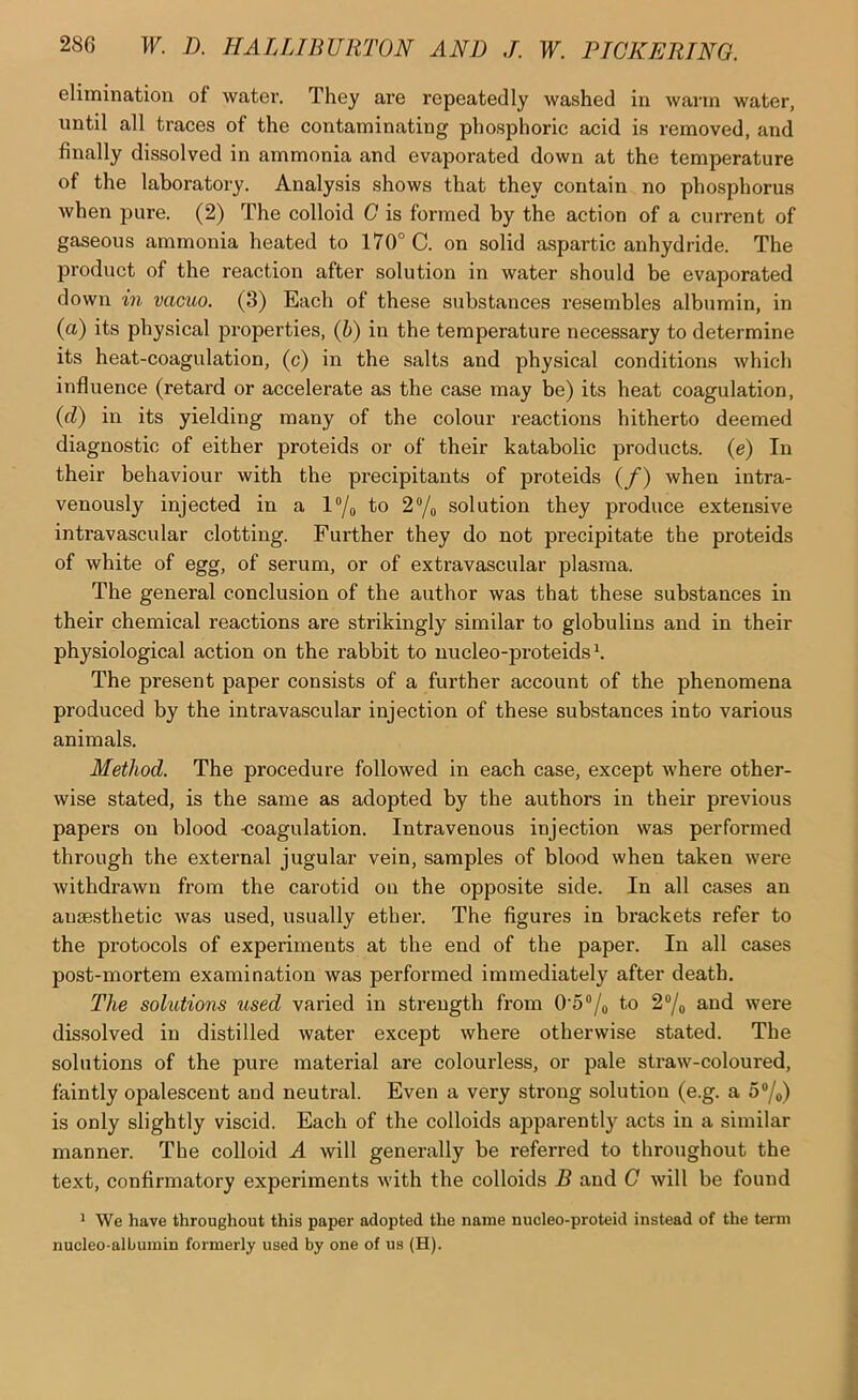elimination of water. They are repeatedly washed in warm water, until all traces of the contaminating phosphoric acid is removed, and finally dissolved in ammonia and evaporated down at the temperature of the laboratory. Analysis shows that they contain no phosphorus when pure. (2) The colloid G is formed by the action of a current of gaseous ammonia heated to 170° C. on solid aspartic anhydride. The product of the reaction after solution in water should be evaporated down in vamo. (3) Each of these substances resembles albumin, in (a) its physical properties, (h) in the temperature necessary to determine its heat-coagulation, (c) in the salts and physical conditions which influence (retard or accelerate as the case may be) its heat coagulation, {d) in its yielding many of the colour reactions hitherto deemed diagnostic of either proteids or of their katabolic products, (e) In their behaviour with the precipitants of proteids (/) when intra- venously injected in a l“/o fo 2®/o solution they produce extensive intravascular clotting. Further they do not precipitate the proteids of white of egg, of serum, or of extravascular plasma. The general conclusion of the author was that these substances in their chemical reactions are strikingly similar to globulins and in their physiological action on the rabbit to nucleo-proteids ^ The present paper consists of a further account of the phenomena produced by the intravascular injection of these substances into various animals. Method. The procedure followed in each case, except where other- wise stated, is the same as adopted by the authors in their previous papers on blood -coagulation. Intravenous injection was performed through the external jugular vein, samples of blood when taken were withdrawn from the carotid on the opposite side. In all cases an ausesthetic was used, usually ether. The figures in brackets refer to the protocols of experiments at the end of the paper. In all cases post-mortem examination was performed immediately after death. The solutions used varied in strength from 0'5“/o to 2“/o and were dissolved in distilled water except where otherwise stated. The solutions of the pure material are colourless, or pale straw-coloured, faintly opalescent and neutral. Even a very strong solution (e.g. a 5“/o) is only slightly viscid. Each of the colloids apparently acts in a similar manner. The colloid A will generally be referred to throughout the text, confirmatory experiments with the colloids B and G will be found ^ We have throughout this paper adopted the name nucleo-proteid instead of the term nucleo-albumin formerly used by one of us (H).