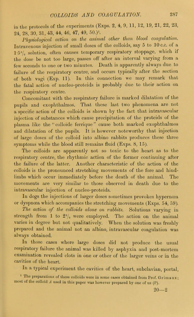 ill the protocols of the experiments (Exps. 2, 4>, 9, 11, 12, 19, 21, 22, 23, 24, 28, 30, 31, 43, 44, 46, 47, 49, 50.)*. Physiological action on the animal other than blood coagulation. Intravenous injection of small doses of the colloids, say 5 to lOc.c. of a l-57o solution, often causes temporary respiratory stoppage, which if the dose be not too large, passes off after an interval varying from a few seconds to one or two minutes. Death is apparently always due to failure of the respiratory centre, and occurs typically after the section of both vagi (Exp. 11). In this connection we may remark that the fatal action of nucleo-proteids is probably due to their action on the respiratory centre. Concomitant with the respiratory failure is marked dilatation of the pupils and exophthalmos. That these last two phenomena are not a specific action of the colloids is shown by the fact that intravascular injection of substances which cause precipitation of the proteids of the plasma like the “ colloide ferrique ” cause both marked exophthalmos and dilatation of the pupils. It is however noteworthy that injection of large doses of the colloid into albino rabbits produces these three symptoms while the blood still remains fluid (Exps. 8, 15). The colloids are apparently not so toxic to the heart as to the respiratory centre, the rhythmic action of the former continuing after the failure of the latter. Another characteristic of the action of the colloids is the pronounced stretching movements of the fore and hind- limbs which occur immediately before the death of the animal. The movements are very similar to those observed in death due to the intravascular injection of nucleo-proteids. In dogs the injections of larger doses sometimes provokes hypernoea or dyspnoea which accompanies the stretching movements (Exps. 54, 59). The action of the colloids alone on rabbits. Solutions varying in strength from 1 to 2/„ were employed. The action on the animal varies in degree but not qualitatively. When the solution was freshly prepared and the animal not an albino, intravascular coagulation was always obtained. In those cases where large doses did not pi'oduce the usual respiratory failure the animal was killed by asphyxia and post-mortem examination revealed clots in one or other of the larger veins or in the cavities of the heart. In a typical experiment the cavities of the heart, subclavian, portal, * The preparatiouB of these colloids were in some cases obtained from Prof. Grimaux; most of the colloid A used in this paper was however prepared by one of us (P). 20—2
