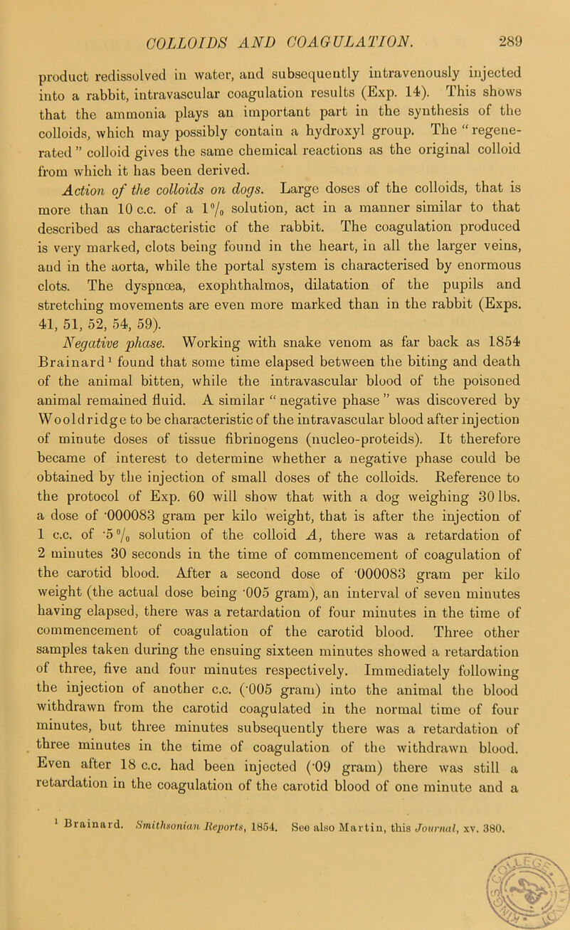 product redissolved in water, and subscqueutly intravenously injected into a rabbit, intravascular coagulation results (Exp. 14). This shows that the ammonia plays an important part in the synthesis of the colloids, which may possibly contain a hydroxyl group. The “ regene- rated ” colloid gives the same chemical reactions as the original colloid from which it has been derived. Action of the colloids on dogs. Large doses of the colloids, that is more than 10 c.c. of a l“/o solution, act in a manner similar to that described as characteristic of the rabbit. The coagulation produced is very marked, clots being found in the heart, in all the larger veins, and in the aorta, while the portal system is characterised by enormous clots. The dyspnoea, exophthalmos, dilatation of the pupils and stretching movements are even more marked than in the rabbit (Exps. 41, 51, 52, 54, 59). Negative phase. Working with snake venom as far back as 1854 Brainard^ found that some time elapsed between the biting and death of the animal bitten, while the intravascular blood of the poisoned animal remained fluid. A similar “ negative phase ” was discovered by Woold ridge to be characteristic of the intravascular blood after injection of minute doses of tissue fibrinogens (nucleo-proteids). It therefore became of interest to determine whether a negative phase could be obtained by the injection of small doses of the colloids. Reference to the protocol of Exp. 60 will show that with a dog weighing 30 lbs. a dose of ’000083 gram per kilo weight, that is after the injection of 1 c.c. of ’5‘'/o solution of the colloid A, there was a retardation of 2 minutes 30 seconds in the time of commencement of coagulation of the carotid blood. After a second dose of ’000083 gram per kilo weight (the actual dose being ’005 gram), an interval of seven minutes having elapsed, there was a retardation of four minutes in the time of commencement of coagulation of the carotid blood. Three other samples taken during the ensuing sixteen minutes showed a retardation of three, five and four minutes respectively. Immediately following the injection of another c.c. (’005 gram) into the animal the blood withdrawn from the carotid coagulated in the normal time of four minutes, but three minutes subsequently there was a retardation of three minutes in the time of coagulation of the withdrawn blood. Even after 18 c.c. had been injected (’09 gram) there was still a retardation in the coagulation of the carotid blood of one minute and a * Brainard. Smithsonian Reports, 1854. See also Martin, this Journal, xv. 380.