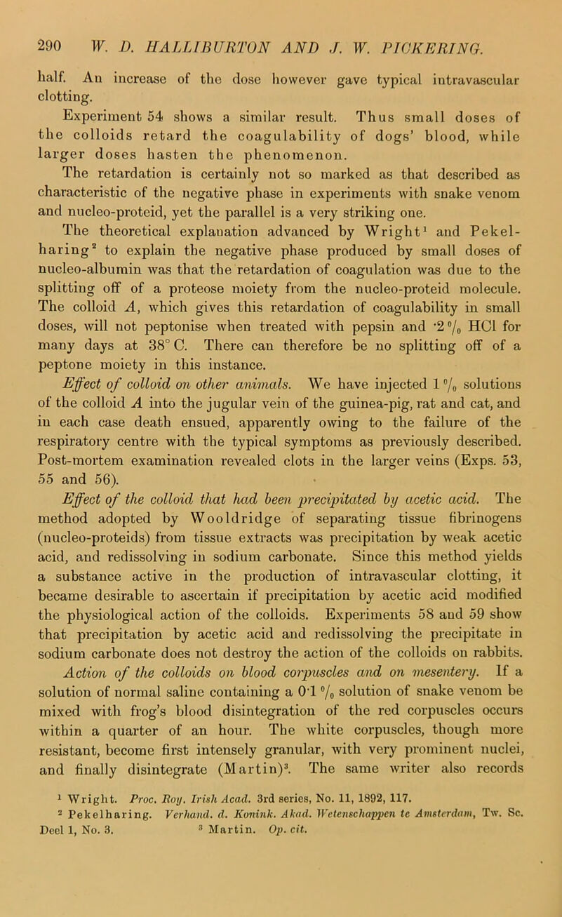 half. An increase of the close however gave typical intravascular clotting. Experiment 54 shows a similar result. Thus small doses of the colloids retard the coagulability of dogs’ blood, while larger doses hasten the phenomenon. The retardation is certainly not so marked as that described as characteristic of the negative phase in experiments with snake venom and nucleo-proteid, yet the parallel is a very striking one. The theoretical explanation advanced by Wright* and Pekel- haring* to explain the negative phase produced by small doses of nucleo-albumin was that the retardation of coagulation was due to the splitting off of a proteose moiety from the nucleo-proteid molecule. The colloid A, which gives this retardation of coagulability in small doses, will not peptonise when treated with pepsin and •2/o HCl for many days at 38° C. There can therefore be no splitting off of a peptone moiety in this instance. Effect of colloid on other animals. We have injected 1 ®/o solutions of the colloid A into the jugular vein of the guinea-pig, rat and cat, and in each case death ensued, apparently owing to the failure of the respiratory centre with the typical symptoms as previously described. Post-mortem examination revealed clots in the larger veins (Exps. 53, 55 and 56). Effect of the colloid that had been precipitated by acetic acid. The method adopted by Wooldridge of separating tissue fibrinogens (uucleo-proteids) from tissue extracts was precipitation by weak acetic acid, and redissolving in sodium carbonate. Since this method yields a substance active in the production of intravascular clotting, it became desirable to ascertain if precipitation by acetic acid modified the physiological action of the colloids. Experiments 58 and 59 show that precipitation by acetic acid and redissolving the precipitate in sodium carbonate does not destroy the action of the colloids on rabbits. Action of the colloids on blood corpuscles and on mesentery. If a solution of normal saline containing a 01 ®/o solution of snake venom be mixed with frog’s blood disintegration of the red corpuscles occurs within a quarter of an hour. The white corpuscles, though more resistant, become first intensely granular, with very prominent nuclei, and finally disintegrate (Martin)^. The same writer also records * Wriglit. Proc. Roy. Irish Acad. 3rd series, No. 11, 1892, 117. * Pekelharing. Verhand. d. Konink. Akad. Wetenschappen tc Amsterdam, T\v. Sc. Deel 1, No. 3. ® Martin. Op. cit.
