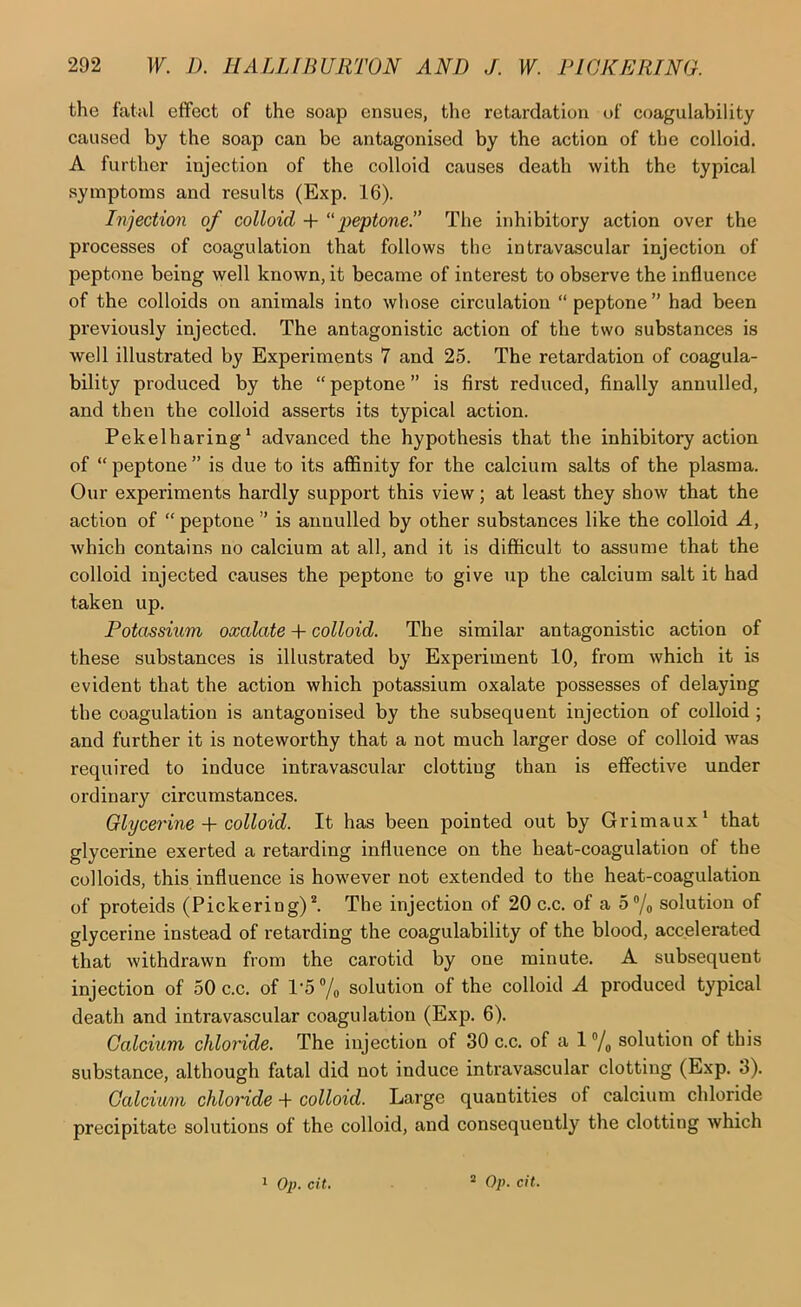 the fatal effect of the soap ensues, the retardation of coagulability caused by the soap can be antagonised by the action of the colloid. A further injection of the colloid causes death with the typical symptoms and results (Exp. 16). Injection of colloid + peptone.” The inhibitory action over the processes of coagulation that follows the intravascular injection of peptone being well known, it became of interest to observe the influence of the colloids on animals into whose circulation “peptone” had been previously injected. The antagonistic action of the two substances is well illustrated by Experiments 7 and 25. The retardation of coagula- bility produced by the “ peptone ” is first reduced, finally annulled, and then the colloid asserts its typical action. Pekelharing* advanced the hypothesis that the inhibitory action of “peptone” is due to its affinity for the calcium salts of the plasma. Our experiments hardly support this view; at least they show that the action of “peptone” is annulled by other substances like the colloid A, which contains no calcium at all, and it is difficult to assume that the colloid injected causes the peptone to give up the calcium salt it had taken up. Potassium oxalate -b colloid. The similar antagonistic action of these substances is illustrated by Experiment 10, from which it is evident that the action which potassium oxalate possesses of delaying the coagulation is antagonised by the subsequent injection of colloid ; and further it is noteworthy that a not much larger dose of colloid was required to induce intravascular clotting than is effective under ordinary circumstances. Glycerinecolloid. It has been pointed out by Grimaux* that glycerine exerted a retarding influence on the heat-coagulation of the colloids, this influence is however not extended to the heat-coagulation of proteids (Pickering)*. The injection of 20 c.c. of a 5“/o solution of glycerine instead of retarding the coagulability of the blood, accelerated that withdrawn from the carotid by one minute. A subsequent injection of 50 c.c. of l'5'’/o solution of the colloid A produced typical death and intravascular coagulation (Exp. 6). Calcium chloride. The injection of 30 c.c. of a 1 •>/„ solution of this substance, although fatal did not induce intravascular clotting (Exp. 3). Calcium chloride -f colloid. Large quantities of calcium chloride precipitate solutions of the colloid, and consequently the clotting which 1 Op. cit. * Op. cit.