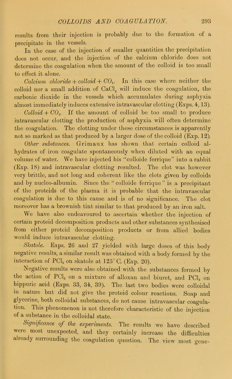 results from their injection is probably due to the formation of a precipitate in the vessels. In the case of the injection of smaller quantities the precipitation does not occur, and the injection of the calcium chloride does not determine the coagulation when the amount of the colloid is too small to effect it alone. Calcium chlomde + colloid + COi. In this case where neither the colloid nor a small addition of CaCl^ will induce the coagulation, the cai-bonic dioxide in the vessels which accumulates during asphyxia almost immediately induces extensive intravascular clotting (Exps. 4,13). Colloid + CO-i, If the amount of colloid be too small to produce intravascular clotting the production of asphyxia will often determine the coagulation. The clotting under these circumstances is apparently not so marked as that produced by a larger dose of the colloid (Exp. 12). Other substances. Grimaux has shown that certain colloid al- hydrates of iron coagulate spontaneously when diluted with an equal volume of water. We have injected his “colloide ferrique” into a rabbit (Exp. 18) and intravascular clotting resulted. The clot was however very brittle, and not long and coherent like the clots given by colloids and by nucleo-albumin. Since the “ colloide ferrique ” is a precipitant of the proteids of the plasma it is probable that the intravascular coagulation is due to this cause and is of no significance. The clot moreover has a brownish tint similar to that produced by an iron salt. We have also endeavoured to ascertain whether the injection of certain proteid decomposition products and other substances synthesised from either proteid decomposition products or from allied bodies would induce intravascular clotting. Skatole. Exps. 26 and 27 yielded with large doses of this body negative results, a similar result was obtained with a body formed by the interaction of PClg on skatole at 125° C. (Exp. 20). Negative results were also obtained with the substances formed by the action of PClg on a mixture of alloxan and biuret, and PClg on hippuric acid (Exps. 33, 34, 39). The last two bodies were colloidal in nature but did not give the proteid colour reactions. Soap and glycerine, both colloidal substances, do not cause intravascular coagula- tion. This phenomenon is not therefore characteristic of the injection of a substance in the colloidal state. Significance of the experiments. The results we have described were most unexpected, and they certainly increase the difficulties already surrounding the coagulation question. The view most o-ene-