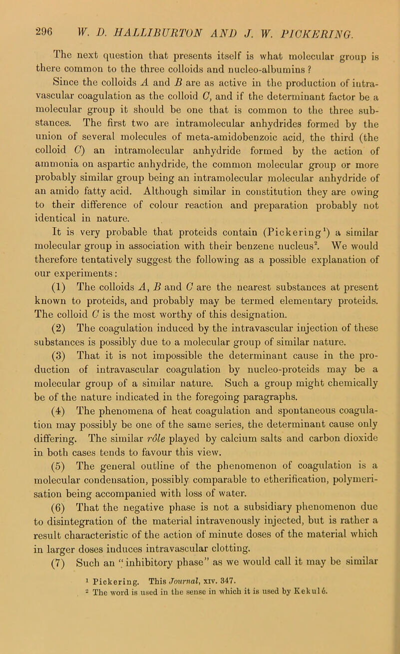 The next question that presents itself is what molecular group is there common to the three colloids and nucleo-albumins ? Since the colloids A and B are as active in the production of intra- vascular coagulation as the colloid G, and if the determinant factor be a molecular group it should be one that is common to the three sub- stances. The first two are intramolecular anhydrides formed by the union of several molecules of meta-amidobenzoic acid, the third (the colloid (7) an intramolecular anhydride formed by the action of ammonia on aspartic anhydride, the common molecular group or more probably similar group being an intramolecular molecular anhydride of an amido fatty acid. Although similar in constitution they are owing to their difference of colour reaction and preparation probably not identical in nature. It is very probable that proteids contain (Pickering*) a similar molecular group in association with their benzene nucleus^ We would therefore tentatively suggest the following as a possible explanation of our experiments: (1) The colloids A, B and G are the nearest substances at present known to proteids, and probably may be termed elementary proteids. The colloid G is the most worthy of this designation. (2) The coagulation induced by the intravascular injection of these substances is possibly due to a molecular group of similar nature. (3) That it is not impossible the determinant cause in the pro- duction of intravascular coagulation by nucleo-proteids may be a molecular group of a similar nature. Such a group might chemically be of the nature indicated in the foregoing paragraphs. (4) The phenomena of heat coagulation and spontaneous coagula- tion may possibly be one of the same series, the determinant cause only differing. The similar role played by calcium salts and carbon dioxide in both cases tends to favour this view. (5) The general outline of the phenomenon of coagulation is a molecular condensation, possibly comparable to etherification, polymeri- sation being accompanied with loss of water. (6) That the negative phase is not a subsidiary phenomenon due to disintegration of the material intravenously injected, but is rather a result characteristic of the action of minute doses of the material which in larger doses induces intravascular clotting. (7) Such an “inhibitory phase” as we would call it may be similar * Pickering. This Jojirnal, xiv. 347. - The word is used in the sense in which it is used by Kekul6.