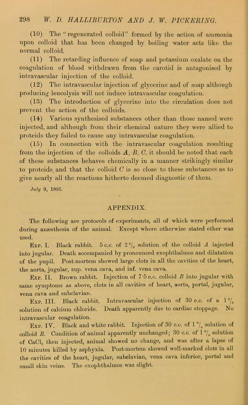 (10) The “regenerated colloid” formed by the action of ammonia upon colloid that has been changed by boiling water acts like the normal colloid. (11) The retarding influence of soap and potassium oxalate on the coagulation of blood withdrawn from the carotid is antagonised by intravascular injection of the colloid. (12) The intravascular injection of glycerine and of soap although producing leucolysis will not induce intravascular coagulation. (13) The introduction of glycerine into the circulation does not prevent the action of the colloids. (14) Various synthesised substances other than those named were injected, and although from their chemical nature they were allied to proteids they failed to cause any intravascular coagulation. (15) In connection with the intravascular coagulation resulting from the injection of the colloids A, B, G, it should be noted that each of these substances behaves chemically in a manner strikingly similar to proteids^ and that the colloid C is so close to these substances as to give nearly all the reactions hitherto deemed diagnostic of them. J%ily 9, 1895. APPENDIX. The following are i^rotocols of experiments, all of which were performed during anaesthesia of the animal. Except where otherwise stated ether was used. Exp. I. Black rabbit. 5 c.c. of 2 ®/o solution of the colloid A injected into jugular. Death accompanied by pi onounced exophthalmos and dilatation of the pupil. Post-mortem showed large clots in all the cavities of the heart, the aorta, jugular, sup. vena cava, and inf. vena cava. Exp. II. Brown rabbit. Injection of 7-5 c.c. colloid B into jugular with same symptoms as above, clots in all cavities of heart, aorta, portal, jugular, vena cava and subclavian. Exp. III. Black rabbit. Intravascular injection of 30 c.c. of a 1 “/o solution of calcium chloride. Death apparently due to cardiac stoppage. No intravascular coagulation. Exp. IV. Black and white rabbit. Injection of 30 c.c. of 1 “/o solution of colloid B. Condition of animal apparently unchanged; 30 c.c. of 1 7, solution of OaCL then injected, animal showed no change, and was after a lapse of 10 minutes killed by asphyxia. Post-mortem showed well-marked clots in all the cavities of the heart, jugular, subclavian, vena cava inferior, portal and small skin veins. The exophthalmos was slight.