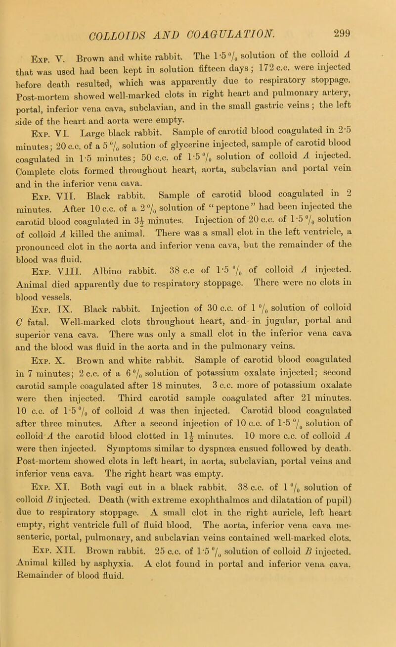 Exp V. Brown and white rabbit. The l-5“/„ solution of the colloid A that was used had been kept in solution fifteen days; 172 ac. were injected before death resulted, which was apparently due to respiratory stoppage. Post-mortem showed well-marked clots in right heart and pulmonary artery, portal, infei'ior vena cava, subclavian, and in the small gastric veins; the left side of the heart and aorta wei*e empty. Exp. VI. Large black rabbit. Sample of carotid blood coagulated in 2‘5 minutes; 20c.c. of a 5 7„ solution of glycerine injected, sample of carotid blood coagulated in 15 minutes; 50 c.c. of L5 7o solution of colloid A injected. Complete clots formed throughout heart, aorta, subclavian and portal vein and in the inferior vena cava. Exp. VII. Black rabbit. Sample of carotid blood coagulated in 2 minutes. After 10c.c. of a 2 7^ solution of “peptone” had been injected the carotid blood coagulated in 3^ minutes. Injection of 20 c.c. of 1 5 solution of colloid A killed the animal. There was a small clot in the left ventricle, a pronounced clot in the aorta and inferior vena cava, but the remainder of the blood was fluid. Exp. VIII. Albino rabbit. 38 c.c of 1'5 7„ of colloid A injected. Animal died appai’ently due to respiratory stoppage. There were no clots in blood vessels. Exp. IX. Black rabbit. Injection of 30 c.c. of 1 7o solution of colloid C fatal. Well-marked clots throughout heart, and in jugular, portal and superior vena cava. There was only a small clot in the inferior vena cava and the blood was fluid in the aorta and in the pulmonary veins. Exp. X. Brown and white rabbit. Sample of carotid blood coagulated in 7 minutes; 2 c.c. of a solution of potassium oxalate injected; second carotid sample coagulated after 18 minutes. 3 c.c. more of potassium oxalate were then injected. Third carotid sample coagulated after 21 minutes. 10 c.c. of l '5 7o colloid A was then injected. Carotid blood coagulated after three minutes. After a second injection of 10 c.c. of l'5 7o solution of colloid A the carotid blood clotted in 1^ minutes. 10 more c.c. of colloid A were then injected. Symptoms similar to dyspnoea ensued followed by death. Post-mortem showed clots in left heart, in aorta, subclavian, portal veins and inferior vena cava. The right heart was empty. Exp. XI. Both vagi cut in a black rabbit. 38 c.c. of 1 7o solution of colloid B injected. Death (with extreme exophthalmos and dilatation of pupil) due to respiratory stoppage. A small clot in the right auricle, left heart empty, right ventricle full of fluid blood. The aorta, inferior vena cava me- senteric, portal, pulmonary, and subclavian veins contained well-marked clots. Exp. XII. Brown rabbit. 25 c.c. of 15 7o solution of colloid B injected. Animal killed by asphyxia. A clot found in portal and inferior vena cava. Kemainder of blood fluid.