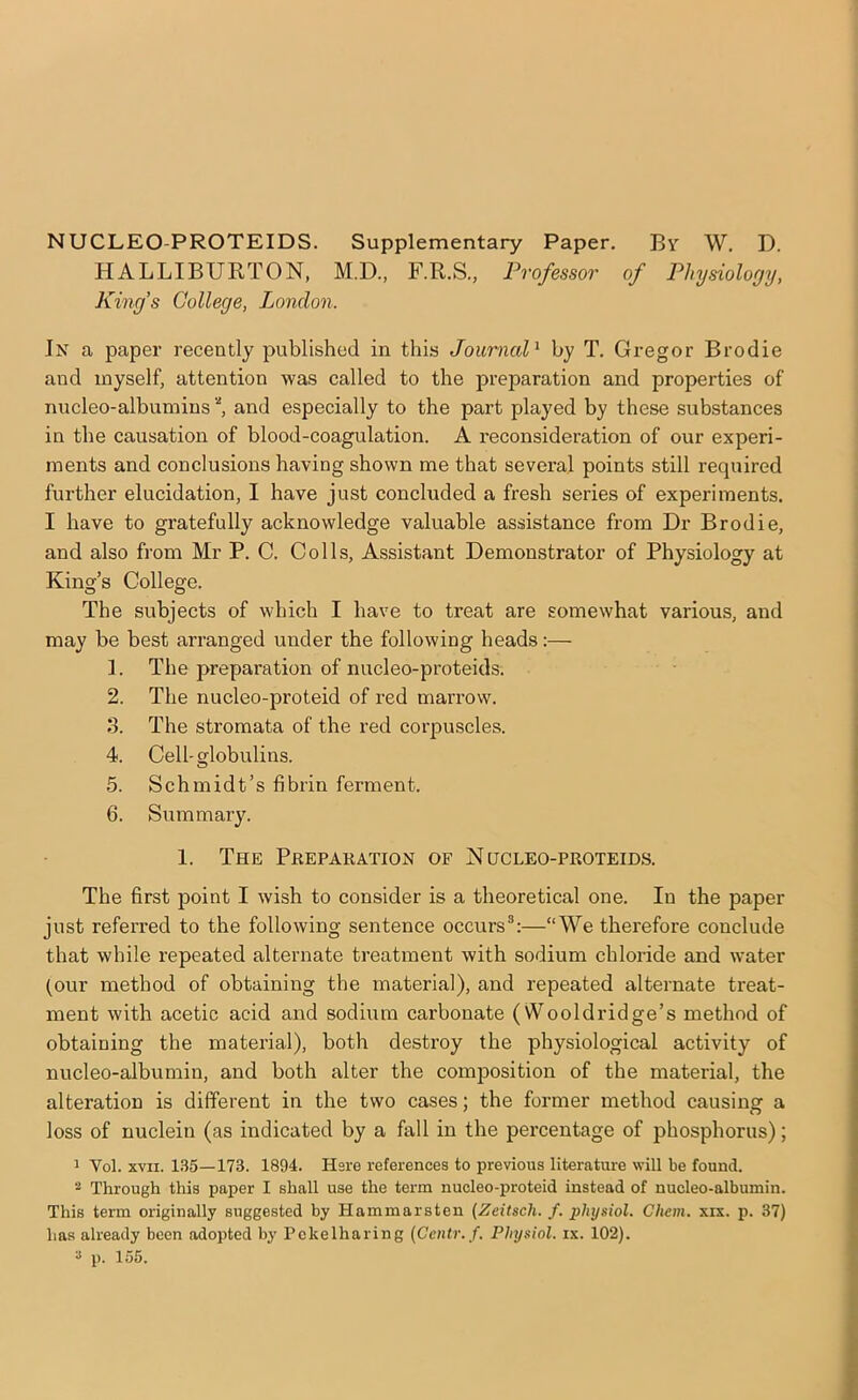 NUCLEO-PROTEIDS. Supplementary Paper. Bv W. D. HALLIBURTON, M.D., F.R.S., Professor of Physiology, King’s College, London. In a paper recently published in this Joumcd^ by T, Gregor Brodie and myself, attention was called to the preparation and properties of nucleo-albumins and especially to the part played by these substances in the causation of blood-coagulation. A reconsideration of our experi- ments and conclusions having shown me that several points still required further elucidation, I have just concluded a fresh series of experiments. I have to gratefully acknowledge valuable assistance from Dr Brodie, and also from Mr P. C. Colls, Assistant Demonstrator of Physiology at King’s College. The subjects of which I have to treat are somewhat various, and may be best arranged under the following heads:— 1. The preparation of nucleo-proteids. 2. The nucleo-proteid of red marrow. 3. The stromata of the red corpuscles. 4. Cell-globulins. 5. Schmidt’s fibrin ferment. 6. Summary. 1. The Preparation of Nucleo-proteids. The first point I wish to consider is a theoretical one. In the paper just referred to the following sentence occurs®:—“We therefore conclude that while repeated alternate treatment with sodium chloride and water (our method of obtaining the material), and repeated alternate treat- ment with acetic acid and sodium carbonate (Wooldridge’s method of obtaining the material), both destroy the physiological activity of nucleo-albumin, and both alter the composition of the material, the alteration is different in the two cases; the former method causing a loss of nuclein (as indicated by a fall in the percentage of phosphorus); 1 Vol. XVII. 135—173. 1894. Hsre references to previous literature will be found. 2 Through this paper I shall use the term nucleo-proteid instead of nucleo-albumin. This term originally suggested by Hammarsten [Zeitscli. f. physiol. Cheni. xix. p. 37) has already been adopted by Pckelharing {Centr.f. Physiol, ix. 102). ^ p. 155.