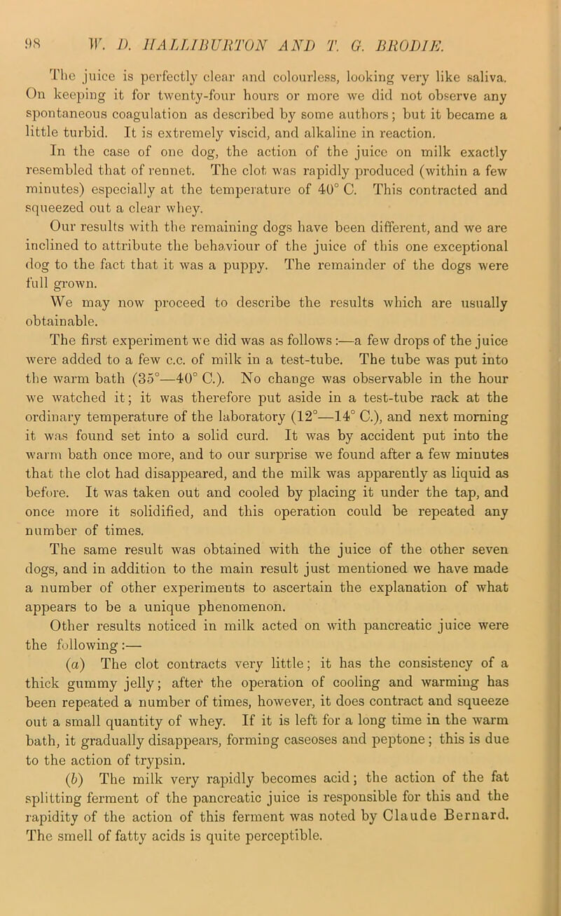 The juice is perfectly clear and colourless, looking very like saliva. On keeping it for twenty-four hours or more we did not observe any spontaneous coagulation as described by some authors; but it became a little turbid. It is extremely viscid, and alkaline in reaction. In the case of one dog, the action of the juice on milk exactly resembled that of rennet. The clot was rapidly joroduced (within a few minutes) especially at the temperature of 40° C. This contracted and squeezed out a clear whey. Our results with the remaining dogs have been different, and we are inclined to attribute the behaviour of the juice of this one exceptional dog to the fact that it was a puppy. The remainder of the dogs were full grown. We may now proceed to describe the I’esults which are usually obtainable. The first experiment we did was as follows:—a few drops of the juice were added to a few c.c. of milk in a test-tube. The tube was put into the warm bath (35°—40° C.). No change was observable in the hour we watched it; it was therefore put aside in a test-tube rack at the oi’dinary temperature of the laboratory (12°—14° C.), and next morning it was found set into a solid curd. It was by accident put into the wann bath once more, and to our surprise we found after a few minutes that the clot had disappeared, and the milk was apparently as liquid as before. It was taken out and cooled by placing it under the tap, and once more it solidified, and this operation could be repeated any number of times. The same result was obtained with the juice of the other seven dogs, and in addition to the main result just mentioned we have made a number of other experiments to ascertain the explanation of what appears to be a unique phenomenon. Other results noticed in milk acted on with pancreatic juice were the following:— (a) The clot contracts very little; it has the consistency of a thick gummy jelly; after the operation of cooling and warming has been repeated a number of times, however, it does contract and squeeze out a small quantity of whey. If it is left for a long time in the warm bath, it gradually disappears, forming caseoses and peptone; this is due to the action of trypsin. (b) The milk very rapidly becomes acid; the action of the fat splitting ferment of the pancreatic juice is responsible for this and the rapidity of the action of this ferment was noted by Claude Bernard. The smell of fatty acids is quite perceptible.