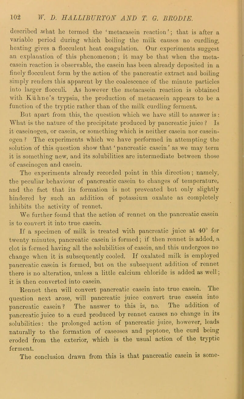 described .what he termed the ‘metacasein reaction’; tliat is after a variable period during which boiling the milk causes no curdling, heating gives a flocculent heat coagulation. Our experiments suggest an explanation of this phenomenon; it may be that when the meta- casein I’eaction is observable, the casein has been already deposited in a finely flocculent form by the action of the pancreatic extract and boiling simply renders this apparent by the coalescence of the minute particles into larger flocculi. As however the metacasein reaction is obtained with Kiihne’s trypsin, the production of metacasein appears to be a function of the tryptic rather than of the milk curdling ferment. But apart from this, the question which we have still to answer is: What is the nature of the precipitate produced by pancreatic juice ? Is it caseinogen, or casein, or something which is neither casein nor casein- ogen ? The experiments which we have performed in attempting the solution of this question show that ‘pancreatic casein’ as we may term it is something new, and its solubilities are intermediate between those of caseinogen and casein. The experiments already recorded point in this direction ; namely, the peculiar behaviour of pancreatic casein to changes of temperature, and the fact that its formation is not prevented but only slightly hindered by such an addition of potassium oxalate as completely inhibits the activity of rennet. We further found that the action of rennet on the pancreatic casein is to convert it into true casein. If a specimen of milk is treated with pancreatic juice at 40° for twenty minutes, pancreatic casein is formed; if then rennet is added, a clot is formed having all the solubilities of casein, and this undei'goes no change when it is subsequently cooled. If oxalated milk is employed pancreatic casein is formed, but on the subsequent addition of rennet there is no alteration, unless a little calcium chloride is added as well; it is then converted into casein. Rennet then will convert pancreatic casein into true casein. The question next arose, will pancreatic juice convert true casein into pancreatic casein ? The answer to this is, no. The addition of pancreatic juice to a curd produced by rennet causes no change in its solubilities: the prolonged action of pancreatic juice, however, leads naturally to the formation of caseoses and peptone, the curd being eroded from the exterior, which is the usual action of the tryptic ferment. The conclusion drawn from this is that pancreatic casein is some-