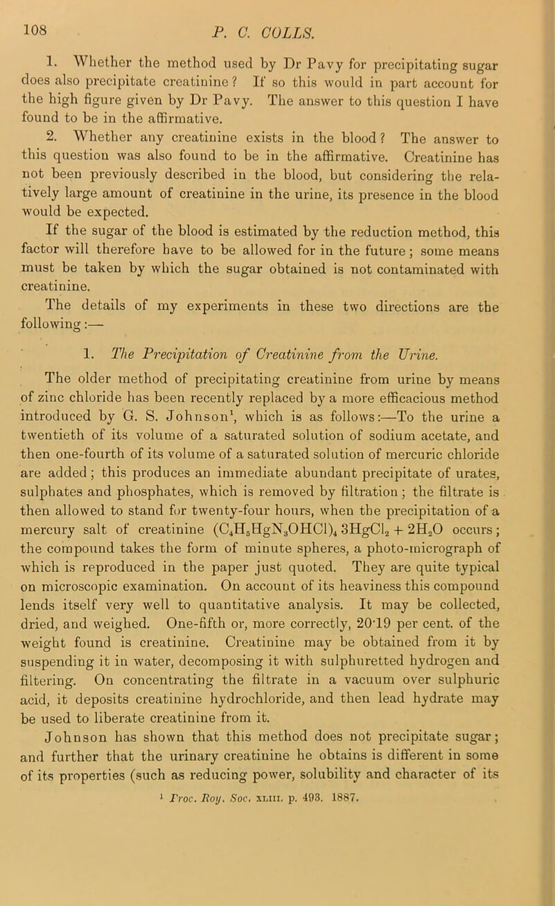 1. Whether the method used by Dr Pavy for precipitating sugar does also precipitate creatinine? If so this would in part account for the high figure given by Dr Pavy. The answer to this question I have found to be in the affirmative. 2. Whether any creatinine exists in the blood ? The answer to this question was also found to be in the affirmative. Creatinine has not been previously described in the blood, but considering the rela- tively large amount of creatinine in the urine, its presence in the blood would be expected. If the sugar of the blood is estimated by the reduction method, this factor will therefore have to be allowed for in the future; some means must be taken by which the sugar obtained is not contaminated with creatinine. The details of my experiments in these two directions are the following:— 1. The Precipitation of Creatinine from the Urine. The older method of precipitating creatinine from urine by means of zinc chloride has been recently replaced by a more efficacious method introduced by G. S. Johnson*, which is as follows:—To the urine a twentieth of its volume of a saturated solution of sodium acetate, and then one-fourth of its volume of a saturated solution of mercuric chloride are added ; this produces an immediate abundant precipitate of urates, sulphates and phosphates, which is removed by filtration; the filtrate is then allowed to stand f>r twenty-four hours, when the precipitation of a mercury salt of creatinine (C4HgHgN30HCl)4 SHgCh -t- 2H2O occurs; the compound takes the form of minute spheres, a photo-micrograph of Avhich is reproduced in the paper just quoted. They are quite typical on microscopic examination. On account of its heaviness this compound lends itself very well to quantitative analysis. It may be collected, dried, and weighed. One-fifth or, more correctly, 20T9 per cent, of the w'eight found is creatinine. Creatinine may be obtained from it by suspending it in water, decomposing it with sulphuretted hydrogen and filtering. On concentrating the filtrate in a vacuum over sulphuric acid, it deposits creatinine hydrochloride, and then lead hydrate may be used to liberate creatinine from it. Johnson has shown that this method does not precipitate sugar; and further that the urinary creatinine he obtains is different in some of its properties (such as reducing power, solubility and character of its * Froc. Roy. Soc, xliii. p. ‘193. 1887.