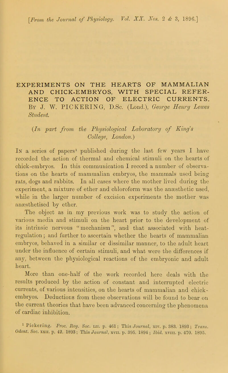 \_From the Journal of Physiology. Vol. XX. Xos. 2 <6 3, 189G.] EXPERIMENTS ON THE HEARTS OF MAMMALIAN AND CHICK-EMBRYOS, WITH SPECIAL REFER- ENCE TO ACTION OF ELECTRIC CURRENTS. By J. W. PICKERING, D.Sc. (Lond.), George Henry Lewes Student. (In part from the Physiological Laboratory of King’s College, London.) In a series of papers ‘ published during the last few years I have recorded the action of thermal and chemical stimuli on the hearts of chick-embryos. In this communication I record a number of observa- tions on the hearts of mammalian embryos, the mammals used being rats, dogs and rabbits. In all cases where the mother lived during the experiment, a mixture of ether and chloroform was the anaesthetic used, while in the larger number of excision experiments the mother was anaesthetised by ether. The object as in my previous work was to study the action of various media and stimuli on the heart prior to the development of its intrinsic nervous “mechanism”, and that associated with heat- regulation ; and further to ascertain whether the hearts of mammalian embryos, behaved in a similar or dissimilar manner, to the adult heart under the influence of certain stimuli, and what were the differences if anj'^, between the physiological reactions of the embryonic and adult heart. More than one-half of the work recox’ded here deals with the results produced by the action of constant and interrupted electric currents, of various intensities, on the hearts of mammalian and chick- embryos. Deductions from these observations will be found to bear on the current theories that have been advanced concerning the phenomena of cardiac inhibition. * Pickering. Proc. Roy. Soc. nii. p. 461; This Journal, siv. p. 383. 1893; Trans.