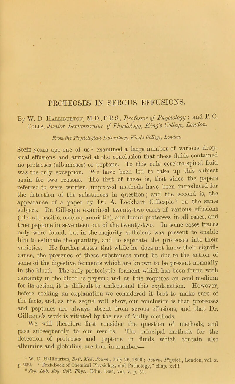 PROTEOSES IN SEROUS EFFUSIONS. By W. D. Halliburton, M.D., F.R.S., Professor of Physiology ; and P. C. Colls, Junior Demonstrator of Physiology, King's College, London. From the Physiological Laboratory, King's College, London. Some years ago one of us ^ examined a large number of various drop- sical effusions, and arrived at the conclusion that these fluids contained no proteoses (albumoses) or peptone. To this rule cerehro-spinal fluid was the only exception. We have been led to take up this subject again for two reasons. The first of these is, that since the papers referred to were written, improved methods have been introduced for the detection of the substances in question ; and the second is, the appearance of a paper by Dr. A. Lockhart G-illespie ^ on the same subject. Dr. Gillespie examined twenty-two cases of various effusions (pleural, ascitic, oedema, amniotic), and found proteoses in all cases, and true peptone in seventeen out of the twenty-two. In some cases traces only were found, but in the majority sufficient was present to enable him to estimate the quantity, and to separate the proteoses into their varieties. He further states that while he does not know their signifi- cance, the presence of these substances must be due to the action of some of the digestive ferments which are known to he present normally in the blood. The only proteolytic ferment which has been found with certainty in the blood is pepsin; and as this requires an acid medium for its action, it is difficult to xmderstand this explanation. However, before seeking an explanation we considered it best to make sure of the facts, and, as the sequel will show, our conclusion is that proteoses and peptones are always absent from serous effusions, and that Dr. Gillespie’s work is vitiated by the use of faulty methods. We will therefore first consider the question of methods, and pass subsequently to our results. The principal methods for the detection of proteoses and peptone in fluids which contain also albumins and globulins, are four in number— ^ W. D. Halliburton, Brit. Med. Journ., July 26,1890 ; Journ. Physiol., London, vol. x. p. 232. “Text-Book of Chemical Physiology and Pathology,” chap, xviii.
