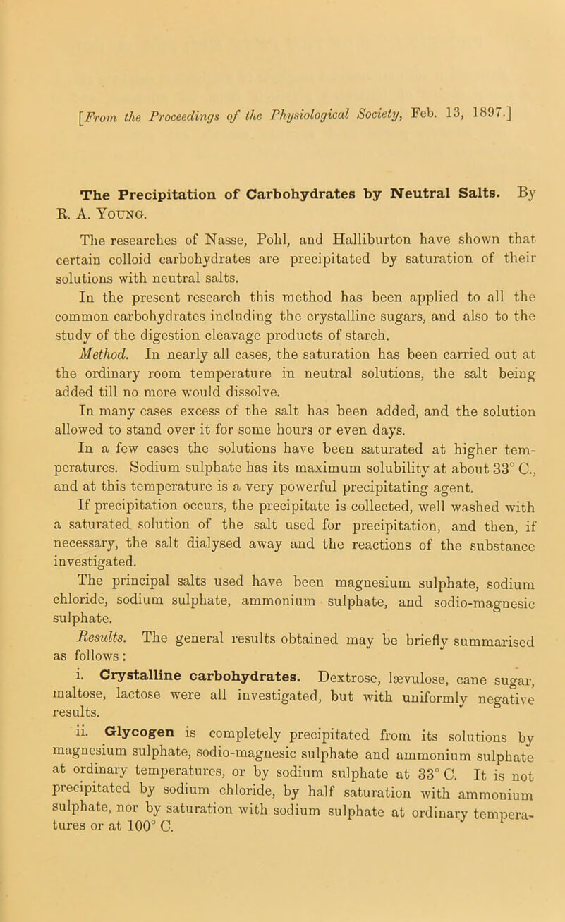 The Precipitation of Carbohydrates by Neutral Salts. By R. A. Young. The researches of Nasse, Pohl, and Halliburton have shown that certain colloid carbohydrates are precipitated by saturation of their solutions with neutral salts. In the present research this method has been applied to all the common carbohydrates including the crystalline sugars, and also to the study of the digestion cleavage products of starch. Method. In nearly all cases, the saturation has been carried out at the ordinary room temperature in neutral solutions, the salt being added till no more would dissolve. In many cases excess of the salt has been added, and the solution allowed to stand over it for some hours or even days. In a few cases the solutions have been saturated at higher tem- peratui'es. Sodium sulphate has its maximum solubility at about 33° C., and at this temperature is a very powerful precipitating agent. If precipitation occurs, the precipitate is collected, well washed with a saturated solution of the salt used for precipitation, and then, if necessary, the salt dialysed away and the reactions of the substance investigated. The principal salts used have been magnesium sulphate, sodium chloride, sodium sulphate, ammonium sulphate, and sodio-magnesic sulphate. Results. The general results obtained may be briefly summarised as follows: i. Crystalline carbohydrates. Dextrose, Isevulose, cane sugar, maltose, lactose were all investigated, but with uniformly negative results. ii. Glycogen is completely precipitated from its solutions by magnesium sulphate, sodio-magnesic sulphate and ammonium sulphate at ordinary temperatures, or by sodium sulphate at 33° C. It is not precipitated by sodium chloride, by half saturation with ammonium sulphate, nor by saturation with sodium sulphate at ordinary tempera- tures or at 100° C.