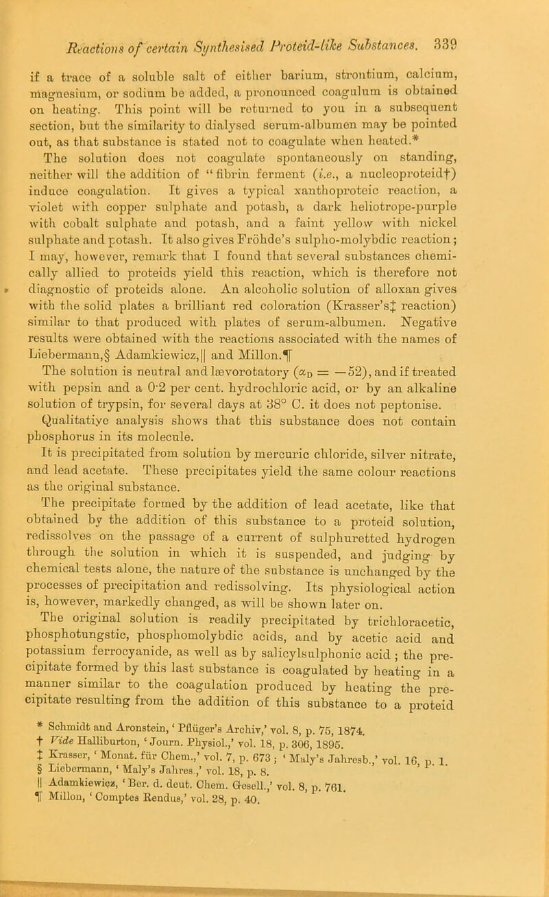 if a trace of a soluble salt of either barium, strontium, calcium, magnesium, or sodium be added, a pronounced coagulum is obtained on heating. This point will bo returned to you in a subsequent section, but the similarity to dialysed serum-albumen may bo pointed out, as that substance is stated not to coagulate when heated.* * * § The solution does not coagulate spontaneously on standing, neither will the addition of “ fibrin ferment (i.e., a nucleoproteidf) induce coagulation. It gives a typical xanthoproteic reaction, a violet with copper sulphate and potash, a dark heliotrope-purple with cobalt sulphate and potash, and a faint yellow with nickel sulphate and potash. It also gives Frohde’s sulpho-molybdic reaction; I may, however, remark that I found that several substances chemi- cally allied to proteids yield this reaction, which is therefore not » diagnostic of proteids alone. An alcoholic solution of alloxan gives with the solid plates a brilliant red coloration (Krasser’sJ reaction) similar to that produced with plates of serum-albumen. Negative results were obtained with the reactions associated with the names of Liebermann,§ Adamkiewicz,|| and Millon.^ The solution is neutral andlcevorotatory («d = —52), and if treated with pepsin and a 0'2 per cent, hydrochloric acid, or by an alkaline solution of trypsin, for several days at 38° C. it does not peptonise. Qualitatiye analysis shows that this substance does not contain phosphorus in its molecule. It is precipitated from solution by mercuiic chloride, silver nitrate, and lead acetate. These precipitates yield the same colour reactions as the original substance. The precipitate formed by the addition of lead acetate, like that obtained by the addition of this substance to a proteid solution, redi.ssolves on the passage of a current of suljahuretted hydrogen through the solution in which it is suspended, and judging by chemical tests alone, the nature of the substance is unchanged by the processes of precipitation and redissolving. Its physiological action is, however, markedly changed, as will be shown later on. The original solution is readily precipitated by trichloracetic, phosphotungstic, phosphomolybdic acids, and by acetic acid and potassium ferrocyanide, as well as by salicylsulphonic acid ; the pre- cipitate formed by this last substance is coagulated by heating in a manner similar to the coagulation produced by heating the pre- cipitate resulting from the addition of this substance to a proteid * Schmidt and Aronstein, ‘ Pfliiger’s Archiv,’ vol. 8, p. 75, 1874. t Vide Halliburton, ‘ Journ. Physiol.,’ vol. 18, p. 306, 1895. I Krasser, ‘ Monat. fur Chem.,’ vol. 7, p. 673 ; ‘ Maly’s Jahresb.,’ vol. 16 p 1 § Liebermann, ‘ Maly’s Jahres.,’ vol. 18, p. 8. • > r- • il Adamkiewicz, ‘ Ber. d. dent. Chem. Gesell.,’ vol. 8, p. 761, II Millou, ‘ Comptes Kendus,’ vol. 28, p. 40. -W -