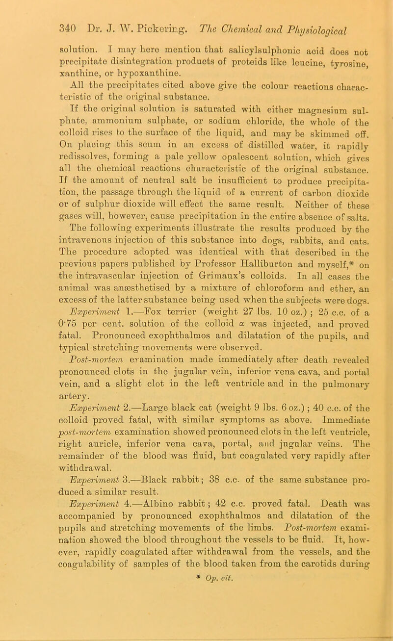 solution. I may lioro mention that salicylsulphonic acid does not precipitate disintegration products of proteids like leucine, tyrosine, xanthine, or hypoxanthine. All the precipitates cited above give the colour reactions charac- teristic of the original substance. Tf the original solution is saturated with either magnesium sul- phate, ammonium sulphate, or sodium chloride, the whole of the colloid rises to the surface of the liquid, and maybe skimmed off. On placing this scum in an excess of distilled water, it rapidly redissolves, forming a pale yellow opalescent solution, which gives all the chemical reactions characteristic of the original substance. Tf tbe amount of neutral salt be insufficient to produce precipita- tion, the passage through the liquid of a current of carbon dioxide or of sulphur dioxide will effect the same result. Neither of these gases will, however, cause precipitation in the entire absence of salts. The following experiments illustrate the results produced by the intravenous injection of this substance into dogs, rabbits, and cats. The procedure adopted was identical with that described in the previous papers published by Pi’ofessor Halliburton and myself,* on the intravascular injection of Grimaux’s colloids. In all cases the animal was anaesthetised by a mixture of chloroform and ether, an excess of the latter substance being used when the subjects were dogs. 'Experiment 1.—Fox terrier (weight 27 lbs. 10 oz.) ; 25 c.c. of a 0'76 per cent, solution of the colloid a was injected, and proved fatal. Pronounced exophthalmos and dilatation of the pupils, and typical stretching movements were observed. Post-mortem examination made immediately after death revealed pronounced clots in the jugular vein, inferior vena cava, and portal vein, and a slight clot in the left ventricle and in the pulmonary artery. Experiment 2.—Lai’ge black cat (weight 9 lbs. 6 oz.) ; 40 c.c. of the colloid proved fatal, with similar symptoms as above. Immediate post-mortem examination showed pronounced clots in the left ventricle, right auricle, inferior vena cava, portal, and jugular veins. The remainder of the blood was fluid, but coagulated very rapidly after withdrawal. Experiment 3.—Black rabbit; 38 c.c. of the same substance pro- duced a similar result. Experiment 4.—Albino rabbit; 42 c.c. proved fatal. Death was accompanied by pronounced exophthalmos and dilatation of the pupils and stretching movements of the limbs. Post-mortem exami- nation showed the blood throughout the vessels to be fluid. It, how- ever, rapidly coagulated after withdrawal from the vessels, and the coagulability of samples of the blood taken from the carotids during * Op. cit.