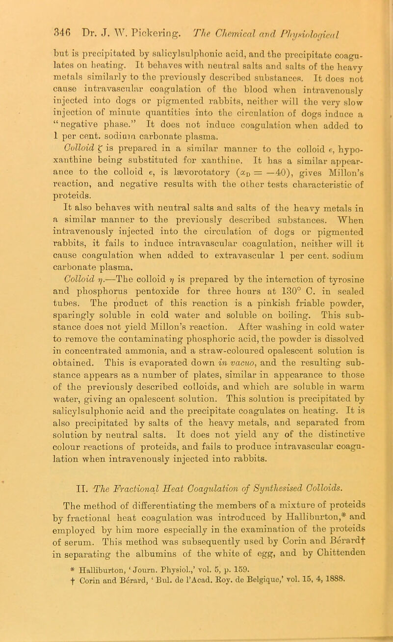 but is precipitated by salicylsulpbonic acid, and tbe precipitate coagu- lates on lieating. It behaves w’ith neutral salts and salts of the heavy metals similarly to the previously described substances. It does not cause intravascular coagulation of the blood when intravenously injected into dogs or pigmented rabbits, neither will the very slow injection of minute quantities into the circulation of dogs induce a “negative phase.” It does not induce coagulation when added to 1 per cent, sodium carbonate plasma. Colloid S’ is prepared in a similar manner to the colloid c, hypo- xanthine being substituted for xanthine. It has a similar appear- ance to the colloid g, is loevorotatory (a^ = —40), gives Millon’s reaction, and negative results with the other tests characteristic of proteids. It also behaves with neutral salts and salts of the heavy metals in a similar manner to the previously described substances. When inti'avenously injected into the circulation of dogs or pigmented rabbits, it fails to induce intravascular coagulation, neither will it cause coagulation when added to extravascnlar 1 per cent, sodium carbonate plasma. Colloid ij.—The colloid tj is prepared by the interaction of tyrosine and phosphorus pentoxide for three hours at 1.30° C. in sealed tubes. The product of this reaction is a pinkish friable powder, sparingly soluble in cold water and soluble on boiling. This sub- stance does not yield Millon’s reaction. After washing in cold water to remove the contaminating phosphoric acid, the powder is dissolved in concentrated ammonia, and a straw-coloured opalescent solution is obtained. This is evapoi’ated down in vacuo, and the resulting sub- stance appears as a number of plates, similar in appearance to those of the previously described colloids, and which are soluble in warm water, giving an opalescent solution. This solution is precipitated by salicylsulpbonic acid and the precipitate coagulates on heating. It is also precipitated by salts of the heavy metals, and separated from solution by neutral salts. It does not yield any of the distinctive colour reactions of proteids, and fails to produce intravascular coagu- lation when intravenously injected into rabbits. II. The Fractional Heat Coagulation of Synthesised Colloids. The method of differentiating the members of a mixture of proteids by fractional heat coagulation was introduced by Halliburton,* and employed by him more especially in the examination of the proteids of serum. This method was subsequently used by Corin and Berardf in separating the albumins of the white of egg, and by Chittenden * Halliburton, ‘ Journ. Physiol.,’ vol. 5, p. 159.