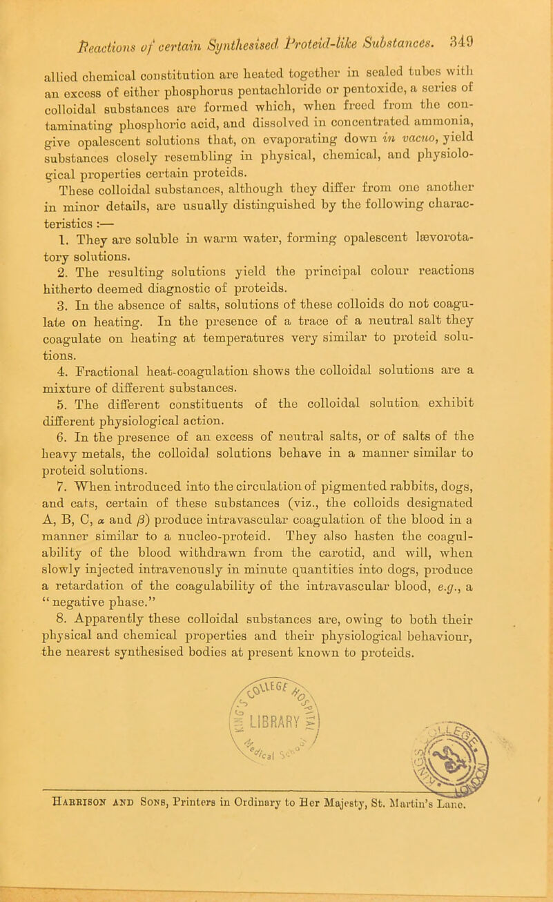 allied chemical constitution are heated together in scaled tubes with an excess of either phosphorus pentachlorido or pentoxidc, a series of colloidal substances are formed which, when freed from the con- taminating phosphoric acid, and dissolved in concentrated ammonia, give opalescent solutions that, on evaporating down in vacuo, yield substances closely resembling’ in physical, chemical, and physiolo- gical pi’operties certain proteids. These colloidal substances, although they differ from one another in minor details, are usually distinguished by the following charac- teristics :— 1. They are soluble in warm water, forming opalescent lasvorota- tory solutions. 2. The resulting solutions yield the principal colour reactions hitherto deemed diagnostic of proteids. 3. In the absence of salts, solutions of these colloids do not coagni- late on heating. In the presence of a trace of a neutral salt they coagulate on heating at temperatures very similar to proteid solu- tions. 4. Fractional heat-coagulation shows the colloidal solutions are a mixture of different substances. 5. The different constituents of the colloidal solution exhibit different physiological action. 6. In the presence of an excess of neutral salts, or of salts of the heavy metals, the colloidal solutions behave in a manner similar to proteid solutions. 7. When introduced into the circulation of pigmented x’abbits, dogs, and cats, certain of these substances (viz., the colloids designated A, B, C, a and /3) produce intravascular coagulation of the blood in a manner similar to a nucleo-proteid. They also hasten the coagul- ability of the blood withdrawn from the carotid, and will, when slowly injected intravenously in minute quantities into dogs, produce a retardation of the coagulability of the intravascular blood, e.g., a “ negative phase.” 8. Apparently these colloidal substances are, owing to both their physical and chemical properties and their physiological behaviour, the nearest synthesised bodies at present known to proteids. Haehison and Sons, Printers in Ordinary to Her Majesty, St. lilartin’s Lane.