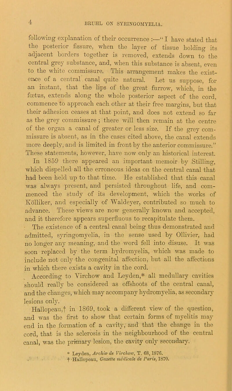 following explanation of their occurrence :—“ I have stated that the posterior fissure, when the layer of tissue holding its adjacent borders together is removed, extends down to the central grey substance, and, when this substance is absent, even to the white commissure. This arrangement makes the exist- ence of a central canal quite natural. Let us suppose, for an instant, that the lips of the great furrow, which, in the foetus, extends along the whole posterior aspect of the cord, commence to approach each other at their free margins, but that their adhesion ceases at that point, and does not extend so far as the grey commissure ; there will then remain at the centre of the organ a canal of greater or less size. If the grey com- missure is absent, as in the cases cited above, the canal extends more deeply, and is limited in front by the anterior commissure.” These statements, however, have now only an historical interest. In 1859 there appeared an important memoir by Stilling, which dispelled all the erroneous ideas on the central canal that had been held up to that time. He established that this canal was always present, and persisted throughout life, and com- menced the study of its development, which the works of Kolliker, and especially of Waldeyer, contributed so much to advance. These views are now generally known and accepted, and it therefore appears superfluous to recapitulate them. The existence of a central canal being thus demonstrated and admitted, syringomyelia, in the sense used by Ollivier, had no longer any meaning, and the word fell into disuse. It was soon replaced by the term hydromyelia, which was made to include not only the congenital affection, but all the affections in which there exists a cavity in the cord. According to Virchow and Leyden,* all medullary cavities should really be considered as offshoots of the central canal, and the changes, which may accompany hydromyelia, as secondary lesions only. Hallopeau,f in 1S69, took a different view of the question, and was the first to show that certain forms of myelitis may end in the formation of a cavity, and that the change in the cord, that is the sclerosis in the neighbourhood of the central canal, was the primary lesion, the cavity only secondary. * Leyden, Archiv de Virchow, T. 68,1S7G. t Hallopeau, Gazette midicale de Paris, 1870.