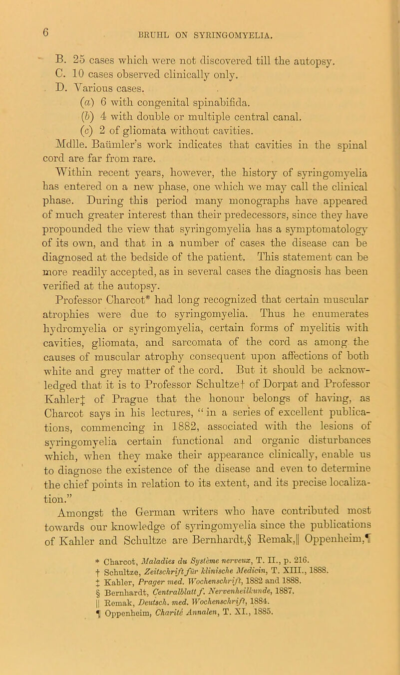 B. 25 cases which were not discovered till the autopsy. C. 10 cases observed clinically only. D. Various cases. (a) 6 with congenital spinabifida. (b) 4 with double or multiple central canal. (c) 2 of gliomata without cavities. Mdlle. Baiimler’s work indicates that cavities in the spinal cord are far from rare. Within recent years, however, the history of syringomyelia has entered on a new phase, one which we may call the clinical phase. During this period many monographs have appeared of much greater interest than their predecessors, since they have propounded the view that syringomyelia has a symptomatology of its own, and that in a number of cases the disease can be diagnosed at the bedside of the patient. This statement can be more readily accepted, as in several cases the diagnosis has been verified at the autopsy. Professor Charcot* had long recognized that certain muscular atrophies were due to syringomyelia. Thus he enumerates liydrcmyelia or syringomyelia, certain forms of myelitis with cavities, gliomata, and sarcomata of the cord as among the causes of muscular atrophy consequent upon affections of both white and grey matter of the cord. But it should be acknow- ledged that it is to Professor Scliultzef of Dorpat and Professor KahlerJ of Prague that the honour belongs of having, as Charcot says in his lectures, “in a series of excellent publica- tions, commencing in 1882, associated with the lesions of syringomyelia certain functional and organic disturbances which, when they make their appearance clinically, enable us to diagnose the existence of the disease and even to determine the chief points in relation to its extent, and its precise localiza- tion.” Amongst the German writers who have contributed most towards our knowledge of syringomyelia since the publications of Kahler and Scliultze are Bernhardt,§ Bemak,|| Oppenheim,1f * Charcot, Maladies du Systcme nerveux, T. II., p. 216. f Schultze, Zeitschrift fiir klinische Medicin, T. XIII., 1888. + Kahler, Prayer med. Wochensclirijl, 1882 and 1888. § Bernhardt, Centralblalt f. Nervenlieilkunde, 1887. || Rcmak, Deutsch. med. Wochenschrifl, 1884. 11 Oppenheim, Charite Annalen, T. XI., 1885.