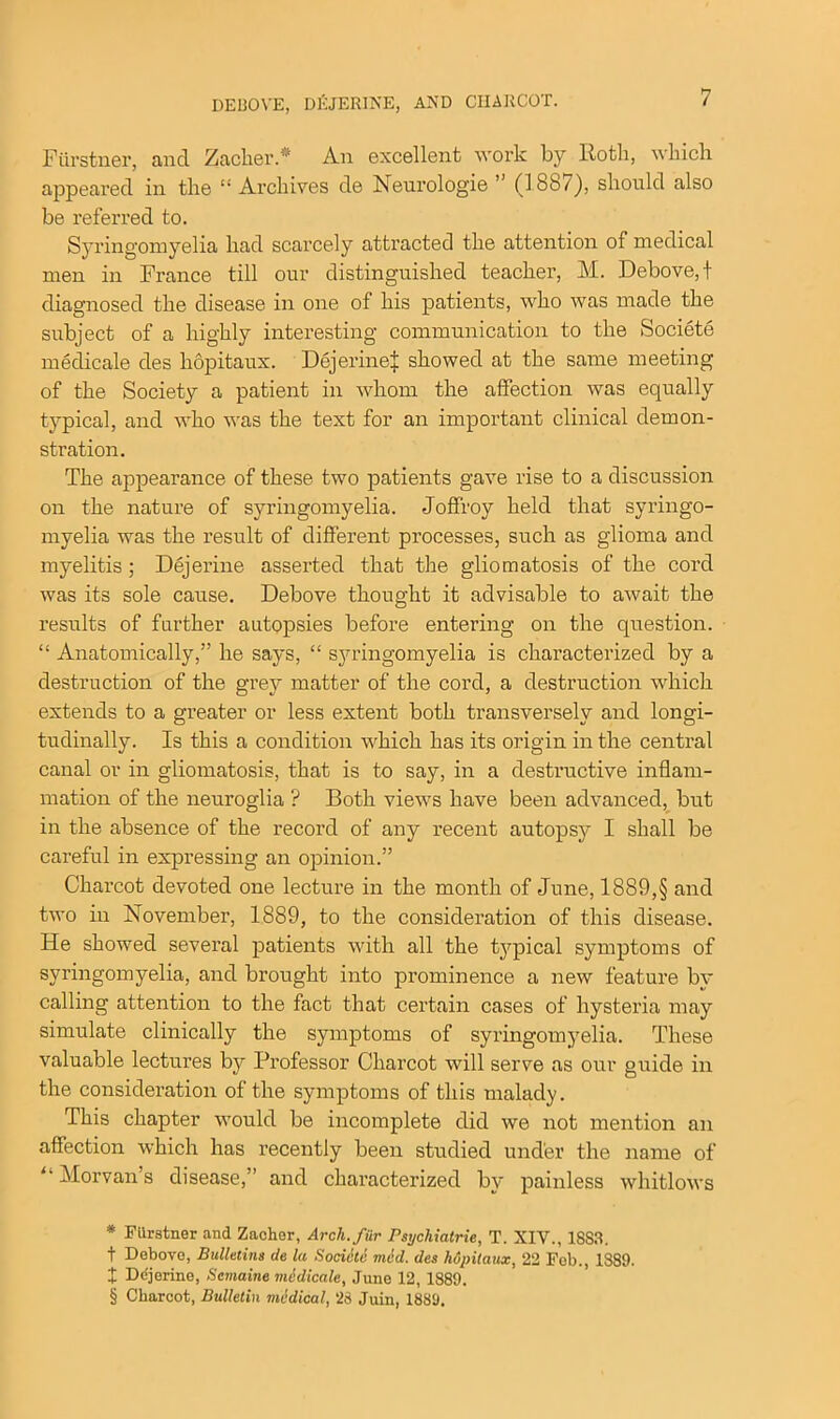 DEBOVE, D&TERINE, AND CHARCOT. Ftirstner, and Zacher.* * * § An excellent work by Roth, which appeared in the “Archives de Neurologie ’ (188/), should also be referred to. Syringomyelia had scarcely attracted the attention of medical men in France till our distinguished teacher, M. Debove,t diagnosed the disease in one of his patients, who was made the subject of a highly interesting communication to the Societe medicale des hopitaux. Dejerinel showed at the same meeting of the Society a patient in whom the affection was equally typical, and who was the text for an important clinical demon- stration. The appearance of these two patients gave rise to a discussion on the nature of syringomyelia. Joffroy held that syringo- myelia was the result of different processes, such as glioma and myelitis; Dejerine asserted that the gliomatosis of the cord was its sole cause. Debove thought it advisable to avrait the results of further autopsies before entering on the question. “ Anatomically,” he says, “ syringomyelia is characterized by a destruction of the grey matter of the cord, a destruction which extends to a greater or less extent both transversely and longi- tudinally. Is this a condition which has its origin in the central canal or in gliomatosis, that is to say, in a destructive inflam- mation of the neuroglia ? Both view’s have been advanced, but in the absence of the record of any recent autopsy I shall be careful in expressing an opinion.” Charcot devoted one lecture in the month of June, 1889,§ and two in November, 1889, to the consideration of this disease. He showed several patients with all the typical symptoms of syringomyelia, and brought into prominence a new feature by calling attention to the fact that certain cases of hysteria may simulate clinically the symptoms of syringomyelia. These valuable lectures by Professor Charcot will serve as our guide in the consideration of the symptoms of this malady. This chapter would be incomplete did we not mention an affection which has recently been studied under the name of “ Morvan’s disease,” and characterized by painless whitlows * Fiirstner and Zacher, Arch, fur Psychiatric, T. XIV., 18S3. t Debove, Bulletins de la Sociiitc mid. des hopitaux, 22 Fob., 1889. X Ddjerine, Semaine medicale, June 12, 1889. § Charcot, Bulletin medical, 28 Juin, 1889.