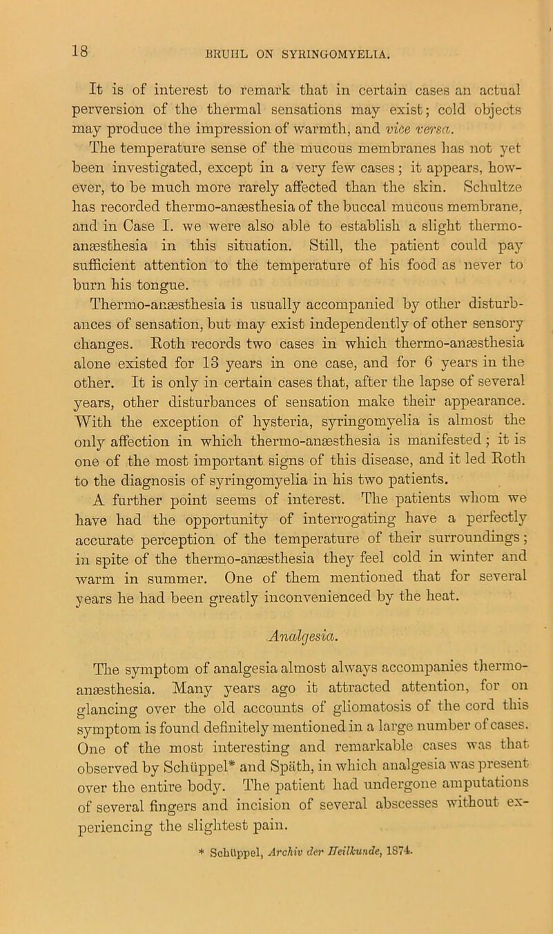 It is of interest to remark that in certain cases an actual perversion of the thermal sensations may exist; cold objects may produce the impression of warmth, and vice versa. The temperature sense of the mucous membranes has not yet been investigated, except in a very few cases; it appears, how- ever, to be much more rarely affected than the skin. Schultze has recorded thermo-anaesthesia of the buccal mucous membrane, and in Case I. we were also able to establish a slight thermo- anesthesia in this situation. Still, the patient could pay sufficient attention to the temperature of his food as never to burn his tongue. Thermo-anaesthesia is usually accompanied by other disturb- ances of sensation, but may exist independently of other sensory changes. Roth records two cases in which thermo-anaesthesia alone existed for 13 years in one case, and for 6 years in the other. It is only in certain cases that, after the lapse of several years, other disturbances of sensation make their appearance. With the exception of hysteria, syringomyelia is almost the only affection in which thermo-anaesthesia is manifested; it is one of the most important signs of this disease, and it led Roth to the diagnosis of syringomyelia in his two patients. A further point seems of interest. The patients whom we have had the opportunity of interrogating have a perfectly accurate perception of the temperature of their surroundings; in spite of the thermo-anaesthesia they feel cold in winter and warm in summer. One of them mentioned that for several years he had been greatly inconvenienced by the heat. Analgesia. The symptom of analgesia almost always accompanies thermo- anaesthesia. Many years ago it attracted attention, for on glancing over the old accounts of gliomatosis of the cord this symptom is found definitely mentioned in a large number of cases. One of the most interesting and remarkable cases was that observed by Schiippel* and Spath, in which analgesia was present over the entire body. The patient had undergone amputations of several fingers and incision of several abscesses without ex- periencing the slightest pain. * ScliUppel, Archiv der Jfeilkunde, 1874.