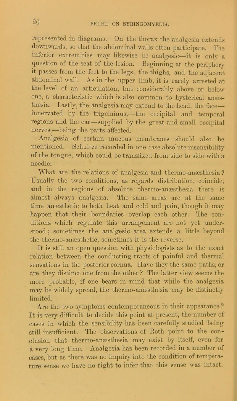 represented in diagrams. On the thorax the analgesia extends downwards, so that the abdominal walls often participate. The inferior extremities may likewise be analgesic—it is only a question ot the seat of the lesion. Beginning at the periphery it passes from the feet to the legs, the thighs, and the adjacent abdominal wall. As in the upper limb, it is rarely arrested at the level of an articulation, but considerably above or below one, a characteristic which is also common to hysterical anaes- thesia. Lastly, the analgesia may extend to the head, the face— innervated by the trigeminus,—the occipital and temporal regions and the ear—supplied by the great and small occipital nerves,—being the parts affected. Analgesia of certain mucous membranes should also be mentioned. Schultze recorded in one case absolute insensibility of the tongue, which could be transfixed from side to side with a needle. What are the relations of analgesia and thermo-anmsthesia ? Usually the two conditions, as regards distribution, coincide, and in the regions of absolute thermo-amesthesia there is almost always analgesia. The same areas are at the same time anaesthetic to both heat and cold and pain, though it may happen that their boundaries overlap each other. The con- ditions which regulate this arrangement are not yet under- stood ; sometimes the analgesic area extends a little beyond the thermo-anaesthetic, sometimes it is the reverse. It is still an open question with physiologists as to the exact relation between the conducting tracts of painful and thermal sensations in the posterior cornua. Have they the same paths, or are they distinct one from the other ? The latter view seems the more probable, if one bears in mind that while the analgesia may be widely spread, the thermo-amesthesia maj* be distinctly limited. Are the two symptoms contemporaneous in their appearance? It is very difficult to decide this point at present, the number of cases in which the sensibility has been carefully studied being still insufficient. The observations of Both point to the con- clusion that thermo-anaesthesia may exist by itself, even for a very long time. Analgesia has been recorded in a number of cases, but as there was no inquiry into the condition of tempera- ture sense we have no right to infer that this sense was intact.