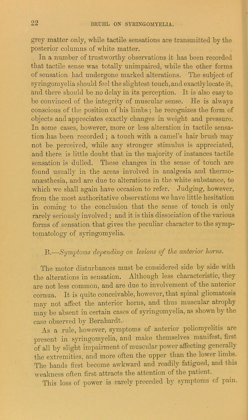 grey matter only, while tactile sensations are transmitted by the posterior columns of white matter. In a number of trustworthy observations it has been recorded that tactile sense was totally unimpaired, while the other forms of sensation had undergone marked alterations. The subject of syringomyelia should feel the slightest touch, and exactly locate it, and there should be no delay in its perception. It is also easy to be convinced of the integrity of muscular sense. He is always conscious of the position of his limbs ; he recognizes the form of objects and appreciates exactly changes in weight and pressure. In some cases, however, more or less alteration in tactile sensa- tion has been recorded ; a touch with a camel’s hair brush may not be perceived, while any stronger stimulus is appreciated, and there is little doubt that in the majority of instances tactile sensation is dulled. These changes in the sense of touch are found usually in the areas involved in analgesia and thermo- anaesthesia, and are due to alterations in the white substance, to which we shall again have occasion to refer. Judging, however, from the most authoritative observations we have little hesitation in coming to the conclusion that the sense of touch is only rarely seriously involved; and it is this dissociation of the various forms of sensation that gives the peculiar character to the symp- tomatology of syringomyelia. B.—Symptoms depending on lesions of the anterior horns. The motor disturbances must be considered side by side with the alterations in sensation. Although less characteristic, they are not less common, and are due to involvement of the anterior cornua. It is quite conceivable, however, that spinal gliomatosis may not affect the anterior horns, and thus muscular atrophy may be absent in certain cases of syringomyelia, as shown by the case observed by Bernhardt. As a rule, however, symptoms of anterior poliomyelitis are present in syringomyelia, and make themselves manifest, first of all by slight impairment of muscular power affecting generally the extremities, and more often the upper than the lowei limbs. The hands first become awkward and readily fatigued, and this weakness often first attracts the attention of the patient. This loss of power is rarely preceded by symptoms of pain.