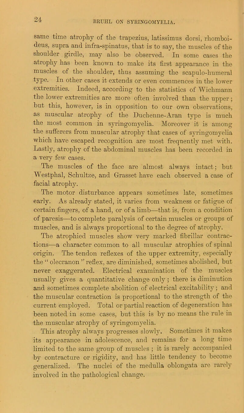 BRUHL ON SYRINGOMYELIA. same time atrophy of the trapezius, latissimus dor si, rhomboi- deus, supra and infra-spinatus, that is to say, the muscles of the shoulder girdle, may also be observed. In some cases the atrophy has been known to make its first appearance in the muscles of the shoulder, thus assuming the scapulo-liumeral type. In other cases it extends or even commences in the lower extremities. Indeed, according to the statistics of Wichmann the lower extremities are more often involved than the upper; but this, however, is in opposition to our own observations, as muscular atrophy of the Duchenne-Aran type is much the most common in syringomyelia. Moreover it is among the sufferers from muscular atrophy that cases of syringomyelia which have escaped recognition are most frequently met with. Lastly, atrophy of the abdominal muscles has been recorded in a very few cases. The muscles of the face are almost always intact; but Westphal, Schultze, and Grasset have each observed a case of facial atrophy. The motor disturbance appears sometimes late, sometimes early. As already stated, it varies from weakness or fatigue of certain fingers, of a hand, or of a limb—that is, from a condition of paresis—to complete paralysis of certain muscles or groups of muscles, and is always proportional to the degree of atrophy. The atrophied muscles show very marked fibrillar contrac- tions—a character common to all muscular atrophies of spinal origin. The tendon reflexes of the upper extremity, especially the “ olecranon ” reflex, are diminished, sometimes abolished, but never exaggerated. Electrical examination of the muscles usually gives a quantitative change only; there is diminution and sometimes complete abolition of electrical excitability; and the muscular contraction is proportional to the strength of the current employed. Total or partial reaction of degeneration has been noted in some cases, but this is by no means the rule in the muscular atrophy of syringomyelia. This atrophy always progresses slowly. Sometimes it makes its appearance in adolescence, and remains for a long time limited to the same group of muscles ; it is rarely accompanied by contracture or rigidity, and has little tendency to become generalized. The nuclei of the medulla oblongata are rarely involved in the pathological change.