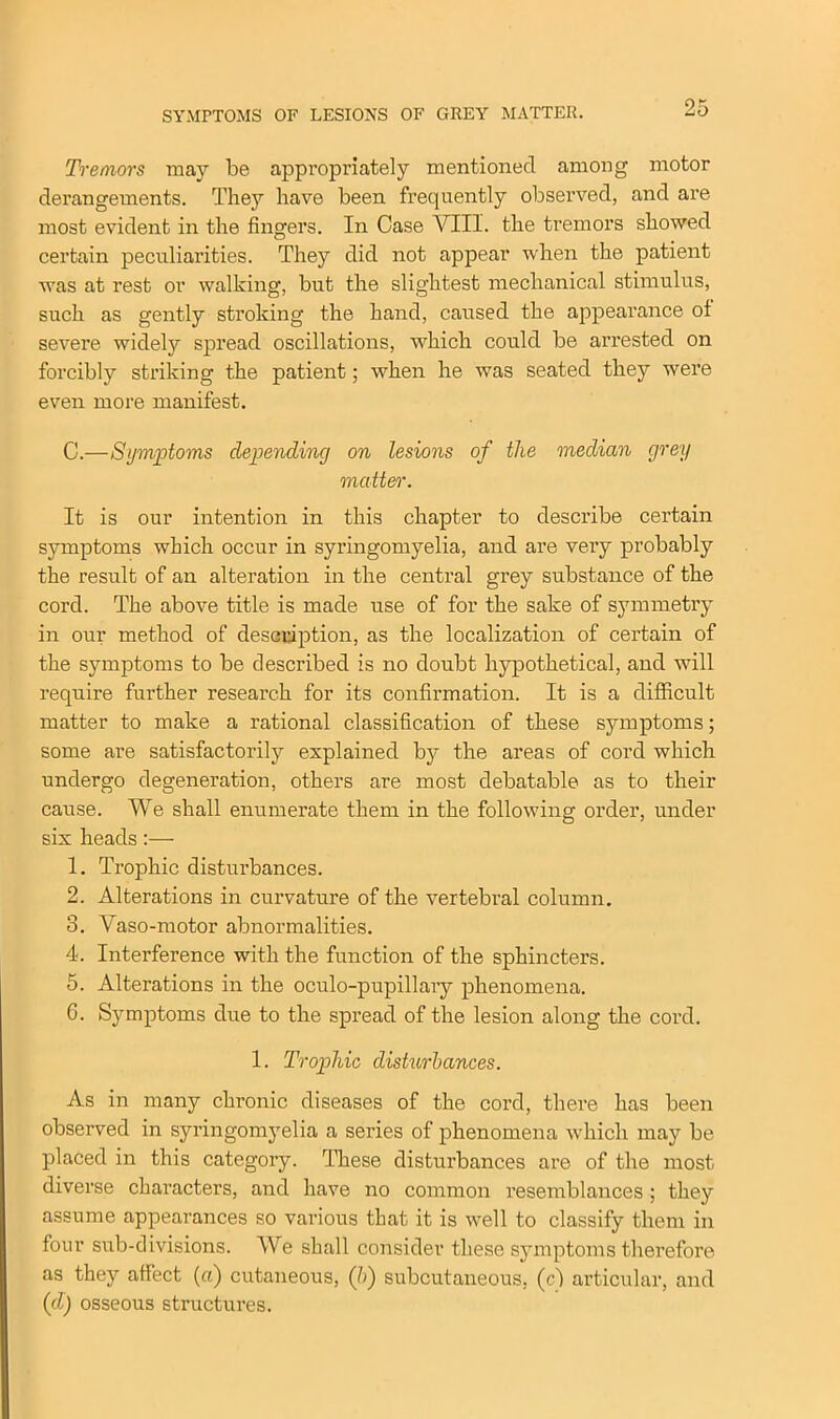 SYMPTOMS OF LESIONS OF GREY MATTER. Tremors may be appropriately mentioned among motor derangements. They have been frequently observed, and are most evident in the fingers. In Case VIII. the tremors showed certain peculiarities. They did not appear when the patient was at rest or walking, but the slightest mechanical stimulus, such as gently stroking the hand, caused the appearance of severe widely spread oscillations, which could be arrested on forcibly striking the patient; when he was seated they were even more manifest. C.—Symptoms depending on lesions of the median grey matter. It is our intention in this chapter to describe certain symptoms which occur in syringomyelia, and are vei’y probably the result of an alteration in the central grey substance of the cord. The above title is made use of for the sake of symmetry in our method of description, as the localization of certain of the symptoms to be described is no doubt hypothetical, and will require further research for its confirmation. It is a difficult matter to make a rational classification of these symptoms; some are satisfactorily explained by the areas of cord which undergo degeneration, others are most debatable as to their cause. We shall enumerate them in the following order, under six heads:— 1. Trophic disturbances. 2. Alterations in curvature of the vertebral column. 3. Vaso-motor abnormalities. 4. Interference with the function of the sphincters. 5. Alterations in the oculo-pupillary phenomena. 6. Symptoms due to the spread of the lesion along the cord. 1. Trophic disturbances. As in many chronic diseases of the cord, there has been observed in syringomyelia a series of phenomena which may be placed in this category. These disturbances are of the most diverse characters, and have no common resemblances ; they assume appearances so various that it is well to classify them in four sub-divisions. We shall consider these symptoms therefore as they affect (a) cutaneous, (5) subcutaneous, (cI articular, and (cl) osseous structures.