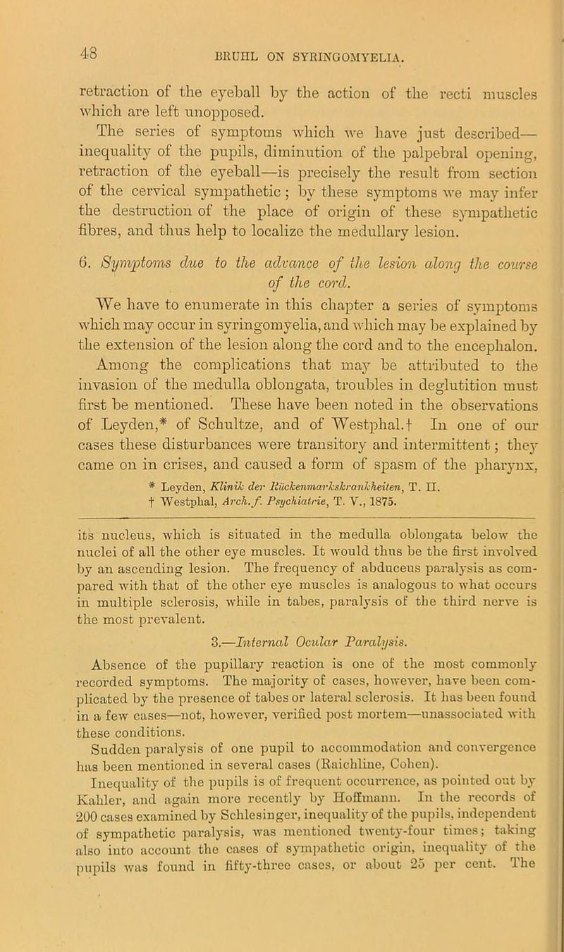 retraction of the eyeball by the action of the recti muscles which are left unopposed. The series of symptoms which we have just described— inequality of the pupils, diminution of the palpebral opening, retraction of the eyeball—is precisely the result from section of the cervical sympathetic; by these symptoms we may infer the destruction of the place of origin of these sympathetic fibres, and thus help to localize the medullary lesion. 6. Symptoms due to the advance of the lesion along the course of the cord,. We have to enumerate in this chapter a series of symptoms which may occur in syringomyelia, and which may be explained by the extension of the lesion along the cord and to the encephalon. Among the complications that may be attributed to the invasion of the medulla oblongata, troubles in deglutition must first be mentioned. These have been noted in the observations of Leyden,* of Schultze, and of Westphal.t In one of our cases these disturbances were transitory and intermittent; they came on in crises, and caused a form of spasm of the pharynx, * Leyden, Klinih der liuclcenmarks/cranlcheiten, T. II. f Westplial, Arch.f Psychiatrie, T. V., 1875. its nucleus, which is situated in the medulla oblongata below the nuclei of all the other eye muscles. It would thus be the first involved by an ascending lesion. The frequency of abduceus paralysis as com- pared with that of the other eye muscles is analogous to what occurs in multiple sclerosis, while in tabes, paralysis of the third nerve is the most prevalent. 3.—Interned Ocular Paralysis. Absence of the pupillary reaction is one of the most commonly recorded symptoms. The majority of cases, however, have been com- plicated by the presence of tabes or lateral sclerosis. It lias been found in a few cases—not, however, verified post mortem—unassociated with these conditions. Sudden paralysis of one pupil to accommodation and convergence has been mentioned in several cases (liaichline, Cohen). Inequality of the pupils is of frequent occurrence, as pointed out by Kahler, and again more recently by Hoffmann. In the records of •200 cases examined by Schlesinger, inequality of the pupils, independent of sympathetic paralysis, was mentioned twenty-four times; taking also into account the cases of sympathetic origin, inequality of the pupils was found in fifty-three cases, or about 25 per cent. The