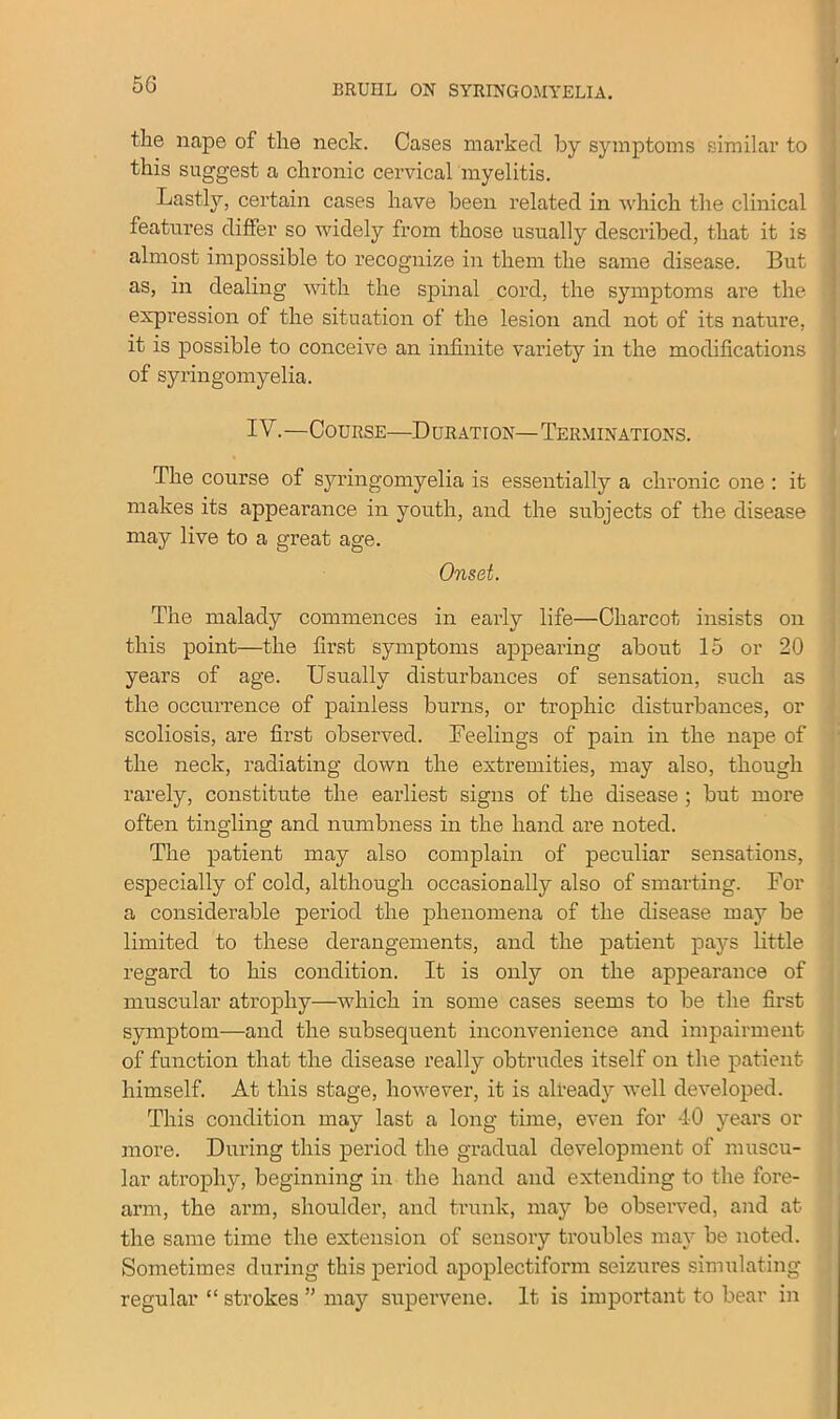 tlae nape of the neck. Cases marked by symptoms similar to this suggest a chronic cervical myelitis. Lastly, certain cases have been related in which the clinical features differ so widely from those usually described, that it is almost impossible to recognize in them the same disease. But as, in dealing with the spinal cord, the symptoms are the expression of the situation of the lesion and not of its nature, it is possible to conceive an infinite variety in the modifications of syringomyelia. IV.—Course—Duration—Terminations. The course of syringomyelia is essentially a chronic one : it makes its appearance in youth, and the subjects of the disease may live to a great age. Onset. The malady commences in early life—Charcot insists on this point—the first symptoms appearing about 15 or 20 years of age. Usually disturbances of sensation, such as the occurrence of painless burns, or trophic disturbances, or scoliosis, are first observed. Feelings of pain in the nape of the neck, radiating down the extremities, may also, though rarely, constitute the earliest signs of the disease ; but more often tingling and numbness in the hand are noted. The patient may also complain of peculiar sensations, especially of cold, although occasionally also of smarting. For a considerable period the phenomena of the disease may be limited to these derangements, and the patient pays little regard to his condition. It is only on the appearance of muscular atrophy—which in some cases seems to be the first symptom—and the subsecjuent inconvenience and impairment of function that the disease really obtrudes itself on the patient himself. At this stage, however, it is already well developed. This condition may last a long time, even for 40 years or more. During this period the gradual development of muscu- lar atrophy, beginning in the hand and extending to the fore- arm, the arm, shoulder, and trunk, may be observed, and at the same time the extension of sensory troubles may be noted. Sometimes during this period apoplectiform seizures simulating regular “ strokes ” may supervene. It is important to bear in