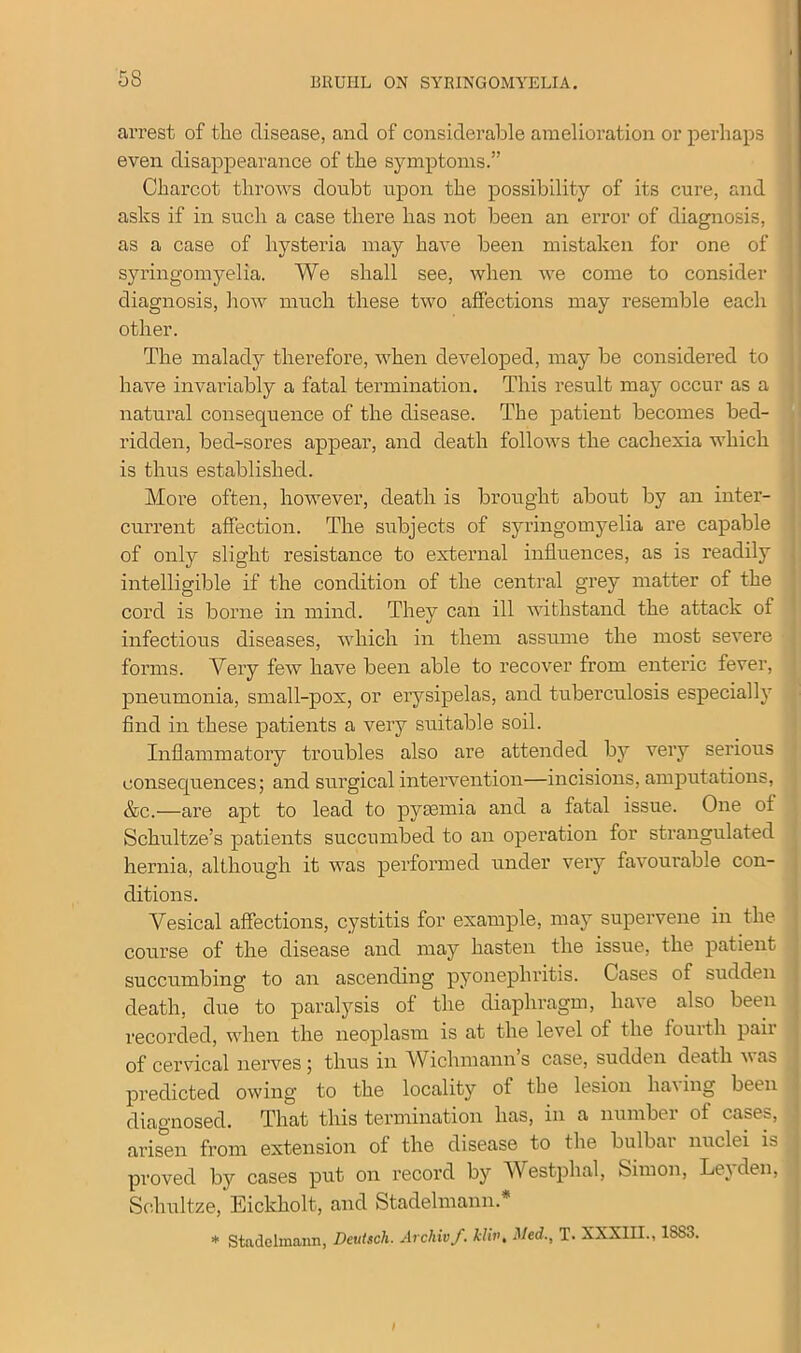 5S arrest of the disease, and of considerable amelioration or perhaps even disappearance of the symptoms.” Charcot throws doubt upon the possibility of its cure, and asks if in such a case there has not been an error of diagnosis, as a case of hysteria may have been mistaken for one of syringomyelia. We shall see, when we come to consider diagnosis, how much these two affections may resemble each other. The malady therefore, when developed, may be considered to have invariably a fatal termination. This result may occur as a natural consequence of the disease. The patient becomes bed- ridden, bed-sores appear, and death follows the cachexia which is thus established. More often, however, death is brought about by an inter- current affection. The subjects of syringomyelia are capable of only slight resistance to external influences, as is readily intelligible if the condition of the central grey matter of the cord is borne in mind. They can ill withstand the attack of infectious diseases, which in them assume the most severe forms. Very few have been able to recover from enteric fever, pneumonia, small-pox, or erysipelas, and tuberculosis especially find in these patients a very suitable soil. Inflammatory troubles also are attended by very serious consequences; and surgical intervention—incisions, amputations, &c.—are apt to lead to pyaemia and a fatal issue. One of Schultze’s patients succumbed to an operation for strangulated hernia, although it was performed under very favourable con- ditions. Vesical affections, cystitis for example, may supervene in the course of the disease and may hasten the issue, the patient succumbing to an ascending pyonepliritis. Cases of sudden death, due to paralysis of the diaphragm, have also been recorded, when the neoplasm is at the level of the fourth pair of cervical nerves; thus in Wichmanns case, sudden death was predicted owing to the locality of the lesion ha\ ing been diagnosed. That tliis termination has, in a number of cases, arisen from extension of the disease to the bulbar nuclei is proved by cases put on record by Westphal, Simon, Leyden, Schultze, Eickholt, and Stadelmann.* * Stadelmann, Deutsch. Archivf. kliv, Med., T. XXXIII., 1SS3.