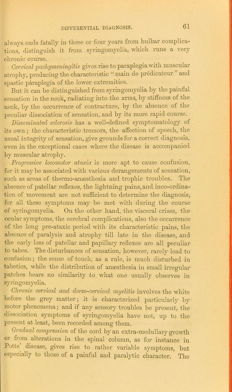 always ends fatally in three or four years from bulbar complica- tions, distinguish it from syringomyelia, which runs a very chronic course. Cervical pachymeningitis gives rise to paraplegia with muscular atrophy, producing the characteristic “ main de predicateur and spastic paraplegia of the lower extremities. But it can be distinguished from syringomyelia by the painful sensation in the neck, radiating into the arms, by stiffness of the neck, by the occurrence of contracture, by the absence of the peculiar dissociation of sensation, and by its more rapid course. Disseminated sclerosis has a well-defined symptomatology of its own; the characteristic tremors, the affection of speech, the usual integrity of sensation, give grounds for a correct diagnosis, even in the exceptional cases where the disease is accompanied by muscular atrophy. Progressive locomotor ataxia is more apt to cause confusion, for it may be associated with various derangements of sensation, such as areas of thermo-amesthesia and trophic troubles. The absence of patellar reflexes, the lightning pains, and inco-ordina- tion of movement are not sufficient to determine the diagnosis, for all these symptoms may be met with during the course of syringomyelia. On the other hand, the visceral crises, the ocular symptoms, the cerebral complications, also the occurrence of the long pre-ataxic period with its characteristic pains, the absence of paralysis and atrophy till late in the disease, and the early loss of patellar and papillary reflexes are all peculiar to tabes. The disturbances of sensation, however, rarely lead to confusion; the sense of touch, as a rule, is much disturbed in tabetics, while the distribution of anaesthesia in small irregular patches bears no similarity to what one usually observes in syringomyelia. Chronic cervical and dorso-cervical myelitis involves the white before the grey matter; it is characterized particularly by motor phenomena; and if any sensory troubles be present, the dissociation symptoms of syringomyelia have not, up to the present at least, been recorded among them. Gradual compression of the cord by an extra-medullary growth or from alterations in the spinal column, as for instance in Potts’ disease, gives rise to rather variable symptoms, but especially to those of a painful and paralytic character. The