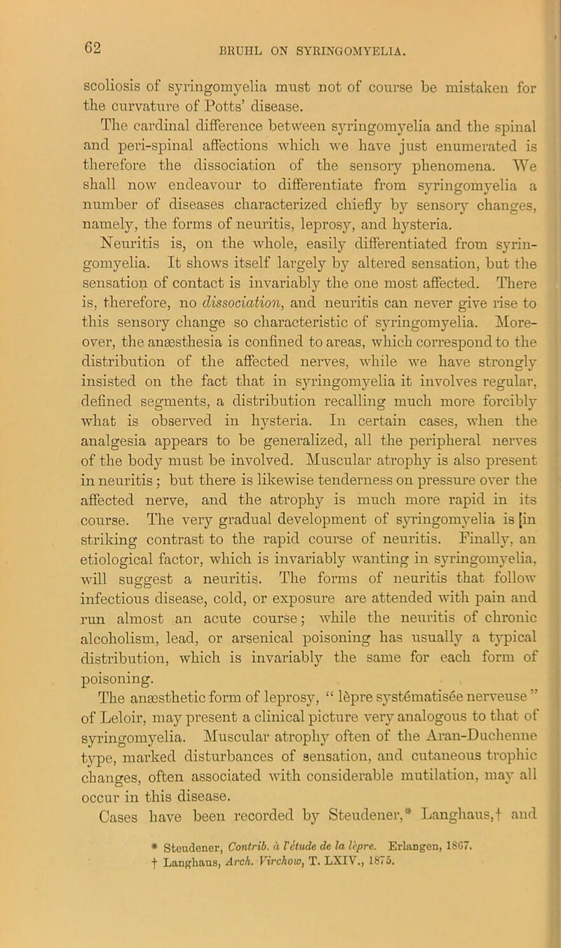scoliosis of syringomyelia must not of course be mistaken for the curvature of Potts’ disease. The cardinal difference between syringomyelia and the spinal and peri-spinal affections which we have just enumerated is therefore the dissociation of the sensory phenomena. We shall now endeavour to differentiate from syringomyelia a number of diseases characterized chiefly by sensory changes, namely, the forms of neuritis, leprosy, and hysteria. Neuritis is, on the whole, easily differentiated from syrin- gomyelia. It shows itself largely by altered sensation, but the sensation of contact is invariably the one most affected. There is, therefore, no dissociation, and neuritis can never give rise to this sensory change so characteristic of syringomyelia. More- over, the anaesthesia is confined to areas, which correspond to the distribution of the affected nerves, while we have strongly insisted on the fact that in syringomyelia it involves regular, defined segments, a distribution recalling much more forcibly what is observed in hysteria. In certain cases, when the analgesia appears to be generalized, all the peripheral nerves of the body must be involved. Muscular atrophy is also present in neuritis ; but there is likewise tenderness on pressure over the affected nerve, and the atrophy is much more rapid in its course. The very gradual development of syringomyelia is [in striking contrast to the rapid course of neuritis. Finally, an etiological factor, which is invariably wanting in syringomyelia, will suggest a neuritis. The forms of neuritis that follow infectious disease, cold, or exposure are attended with pain and run almost an acute course; while the neuritis of chronic alcoholism, lead, or arsenical poisoning has usually a typical distribution, which is invariably the same for each form of poisoning. The anaesthetic form of leprosy, “ lepre systematised nerveuse  of Leloir, may present a clinical picture very analogous to that of syringomyelia. Muscular atrophy often of the Aran-Duchenne type, marked disturbances of sensation, and cutaneous trophic changes, often associated with considerable mutilation, may all occur in this disease. Cases have been recorded by Steudener,* Langhaus.f and * Steudener, Contrib. a Vitude de la lepre. Erlangen, 1SG7. j* Langliaus, Arch. Virchow, T. LXIV., 18<5.