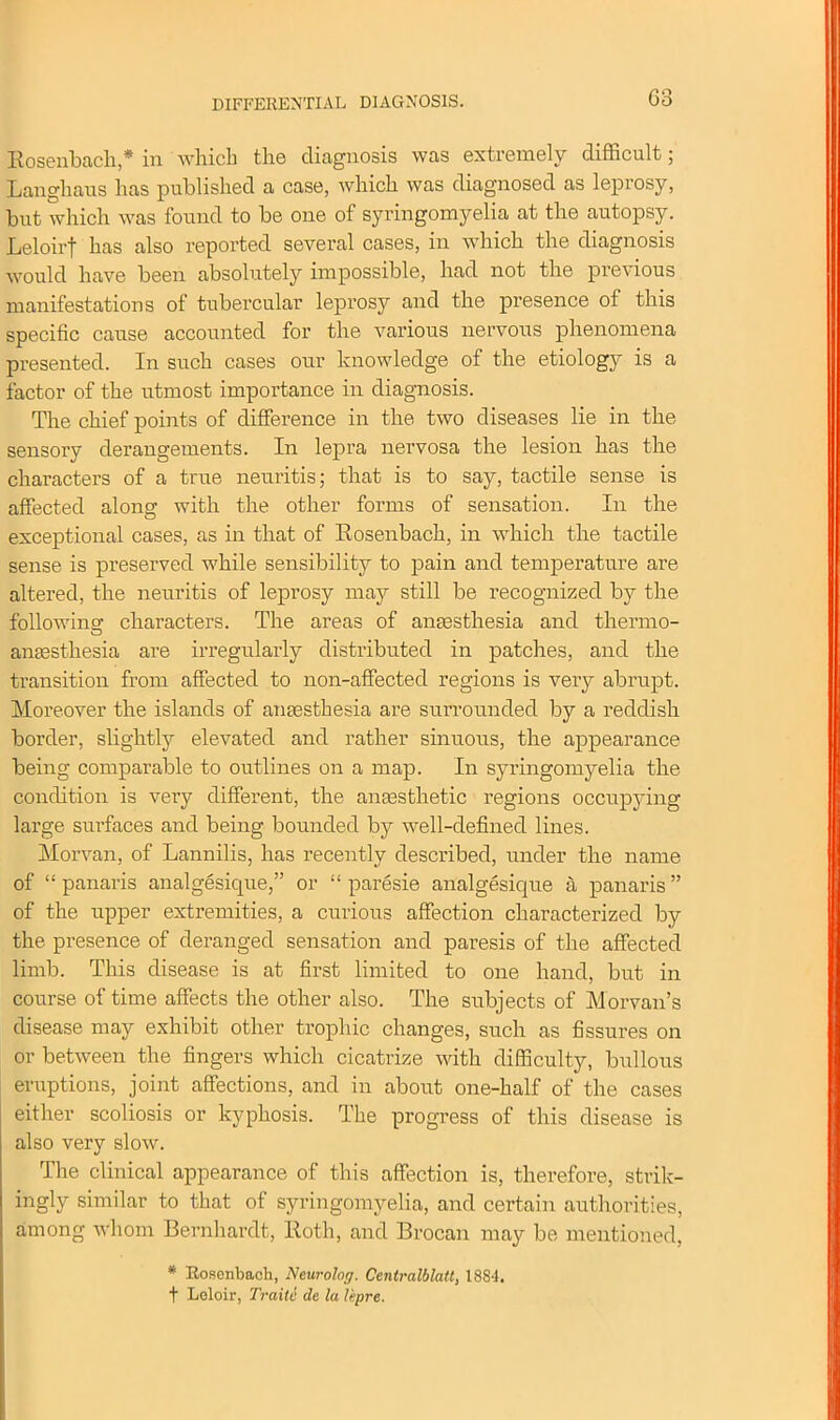 Rosenbach,* in which the diagnosis was extremely difficult; Langhaus has published a case, which was diagnosed as leprosy, but which was found to be one of syringomyelia at the autopsy. Leloirf has also reported several cases, in which the diagnosis would have been absolutely impossible, had not the previous manifestations of tubercular leprosy and the presence of this specific cause accounted for the various nervous phenomena presented. In such cases our knowledge of the etiolog}' is a factor of the utmost importance in diagnosis. The chief points of difference in the two diseases lie in the sensory derangements. In lepra nervosa the lesion has the characters of a true neuritis; that is to say, tactile sense is affected along with the other forms of sensation. In the exceptional cases, as in that of Rosenbach, in which the tactile sense is preserved while sensibility to pain and temperature are altered, the neuritis of leprosy may still be recognized by the following; characters. The areas of anaesthesia and thermo- anaesthesia are irregularly distributed in patches, and the transition from affected to non-affected regions is very abrupt. Moreover the islands of anaesthesia are surrounded by a reddish border, slightly elevated and rather sinuous, the appearance being comparable to outlines on a map. In syringomyelia the condition is very different, the anaesthetic regions occupying large surfaces and being bounded by well-defined lines. Morvan, of Lannilis, has recently described, under the name of “ panaris analgesique,” or “ paresie analgesique a panaris ” of the upper extremities, a curious affection characterized by the presence of deranged sensation and paresis of the affected limb. This disease is at first limited to one hand, but in course of time affects the other also. The subjects of Morvan’s disease may exhibit other trophic changes, such as fissures on or between the fingers which cicatrize with difficulty, bullous eruptions, joint affections, and in about one-half of the cases either scoliosis or kyphosis. The progress of this disease is also very slow. The clinical appearance of this affection is, therefore, strik- ingly similar to that of syringomyelia, and certain authorities, among whom Bernhardt, Roth, and Brocan may be mentioned, * Rosenbach, Neurolog. Centralblatt, 18S4. t Leloir, Traile de la lepre.