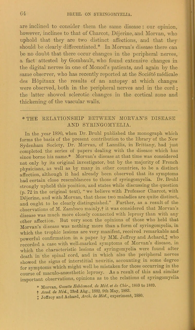 are inclined to consider them the same disease: our opinion, however, inclines to that of Charcot, Dejerine, and Morvan, who uphold that they are two distinct affections, and that they should be clearly differentiated.'* In Morvan’s disease there can be no doubt that there occur changes in the peripheral nerves, a fact attested by Gombault, who found extensive changes in the digital nerves in one of Monod’s patients, and again by the same observer, who has recently reported at the Societe medicale des Hopitaux the results of an autopsy at which changes were observed, both in the peripheral nerves and in the cord; the latter showed sclerotic changes in the cortical zone and thickening of the vascular walls. * THE RELATIONSHIP BETWEEN MORYAN’S DISEASE AND SYRINGOMYELIA. In the year 1890, when Dr. Bruhl published the monograph which forms the basis of the present contribution to the library of the New Sydenham Society, Dr. Morvan, of Lannilis, in Brittany, had just completed the series of papers dealing with the disease which has since borne his name.* Morvan’s disease at that time was considered not only by its original investigator, but by the majority of Erench physicians, as well as by many in other countries, to be a distinct affection, although it had already been observed that its symptoms had certain close resemblances to those of syringomyelia. Dr. Bruhl strongly upheld this position, and states while discussing the question (p. 72 in the original text), “ we believe with Professor Charcot, with Dejerine, and with Morvan, that these two maladies are quite distinct, and ought to be clearly distinguished.” Further, as a result of the observations of M. Zambaco mainly,f it was considered that Morvan’s disease was much more closely connected with leprosy than with any other affection. But very soon the opinions of those who held that Morvan’s disease was nothing more than a form of syringomyelia, in which the trophic lesions are very manifest, received remarkable and powerful confirmation in a paper by MM. Joffroy and Achard,! who recorded a case with well-marked symptoms of Morvan’s disease, in which the characteristic lesions of syringomyelia were found after death in the spinal cord, and in which also the peripheral nerves showed the signs of interstitial neuritis, accounting in some degree for symptoms which might well be mistaken for those occurring in the course of maculo-ansesthetic leprosy. As a result of this and similar important observations, opinions as to the relations of syringomyelia * Morvan, Gazette Hebdomad, de Med. et de Chir., 1833 to 1889. t Acad, de Mid., 23rd Aug., 1882, 9tli May, 1883. j Joffroy and Achard, Arch, de Med., experiment, 18S0.